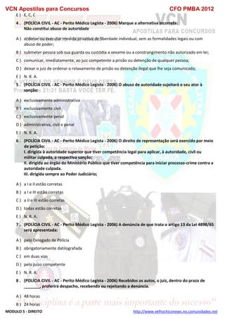 VCN Apostilas para Concursos CFO PMBA 2012
MODULO 5 - DIREITO http://www.velhochiconews.no.comunidades.net
E ) E, C, C
4 . (POLÍCIA CIVIL - AC - Perito Médico Legista - 2006) Marque a alternativa incorreta:
Não constitui abuso de autoridade
A ) ordenar ou executar medida privativa de liberdade individual, sem as formalidades legais ou com
abuso de poder;
B ) submeter pessoa sob sua guarda ou custódia a vexame ou a constrangimento não autorizado em lei;
C ) comunicar, imediatamente, ao juiz competente a prisão ou detenção de qualquer pessoa;
D ) deixar o juiz de ordenar o relaxamento de prisão ou detenção ilegal que lhe seja comunicada;
E ) N. R. A.
5 . (POLÍCIA CIVIL - AC - Perito Médico Legista - 2006) O abuso de autoridade sujeitará o seu ator à
sanção:
A ) exclusivamente administrativa
B ) exclusivamente civil
C ) exclusivamente penal
D ) administrativa, civil e penal
E ) N. R. A.
6 . (POLÍCIA CIVIL - AC - Perito Médico Legista - 2006) O direito de representação será exercido por meio
de petição:
I. dirigida à autoridade superior que tiver competência legal para aplicar, à autoridade, civil ou
militar culpada, a respectiva sanção;
II. dirigida ao órgão do Ministério Público que tiver competência para iniciar processo-crime contra a
autoridade culpada.
III. dirigida sempre ao Poder Judiciário;
A ) a I e II estão corretas
B ) a I e III estão corretas
C ) a II e III estão corretas
D ) todas estão corretas
E ) N. R. A.
7 . (POLÍCIA CIVIL - AC - Perito Médico Legista - 2006) A denúncia de que trata o artigo 13 da Lei 4898/65
será apresentada:
A ) pelo Delegado de Polícia
B ) obrigatoriamente datilografada
C ) em duas vias
D ) pelo juízo competente
E ) N. R. A.
8 . (POLÍCIA CIVIL - AC - Perito Médico Legista - 2006) Recebidos os autos, o juiz, dentro do prazo de
_______, proferirá despacho, recebendo ou rejeitando a denúncia.
A ) 48 horas
B ) 24 horas
 