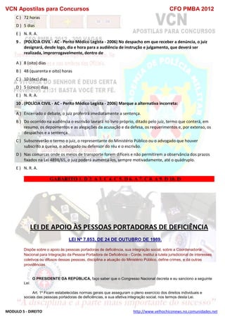 VCN Apostilas para Concursos CFO PMBA 2012
MODULO 5 - DIREITO http://www.velhochiconews.no.comunidades.net
C ) 72 horas
D ) 5 dias
E ) N. R. A.
9 . (POLÍCIA CIVIL - AC - Perito Médico Legista - 2006) No despacho em que receber a denúncia, o juiz
designará, desde logo, dia e hora para a audiência de instrução e julgamento, que deverá ser
realizada, improrrogavelmente, dentro de
A ) 8 (oito) dias
B ) 48 (quarenta e oito) horas
C ) 10 (dez) dias
D ) 5 (cinco) dias
E ) N. R. A.
10 . (POLÍCIA CIVIL - AC - Perito Médico Legista - 2006) Marque a alternativa incorreta:
A ) Encerrado o debate, o juiz proferirá imediatamente a sentença.
B ) Do ocorrido na audiência o escrivão lavrará no livro próprio, ditado pelo juiz, termo que conterá, em
resumo, os depoimentos e as alegações da acusação e da defesa, os requerimentos e, por extenso, os
despachos e a sentença.
C ) Subscreverão o termo o juiz, o representante do Ministério Público ou o advogado que houver
subscrito a queixa, o advogado ou defensor do réu e o escrivão.
D ) Nas comarcas onde os meios de transporte forem difíceis e não permitirem a observância dos prazos
fixados na Lei 4898/65, o juiz poderá aumentá-los, sempre motivadamente, até o quádruplo.
E ) N. R. A.
GABARITO 1. D 2. A 3. C 4. C 5. D 6. A 7. C 8. A 9. D 10. D
LEI DE APOIO ÀS PESSOAS PORTADORAS DE DEFICIÊNCIA
LEI Nº 7.853, DE 24 DE OUTUBRO DE 1989.
Dispõe sobre o apoio às pessoas portadoras de deficiência, sua integração social, sobre a Coordenadoria
Nacional para Integração da Pessoa Portadora de Deficiência - Corde, institui a tutela jurisdicional de interesses
coletivos ou difusos dessas pessoas, disciplina a atuação do Ministério Público, define crimes, e dá outras
providências.
O PRESIDENTE DA REPÚBLICA, faço saber que o Congresso Nacional decreta e eu sanciono a seguinte
Lei:
Art. 1º Ficam estabelecidas normas gerais que asseguram o pleno exercício dos direitos individuais e
sociais das pessoas portadoras de deficiências, e sua efetiva integração social, nos termos desta Lei.
 