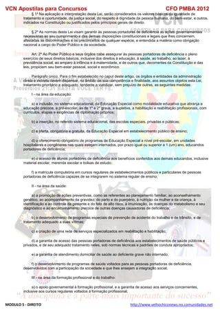 VCN Apostilas para Concursos CFO PMBA 2012
MODULO 5 - DIREITO http://www.velhochiconews.no.comunidades.net
§ 1º Na aplicação e interpretação desta Lei, serão considerados os valores básicos da igualdade de
tratamento e oportunidade, da justiça social, do respeito à dignidade da pessoa humana, do bem-estar, e outros,
indicados na Constituição ou justificados pelos princípios gerais de direito.
§ 2º As normas desta Lei visam garantir às pessoas portadoras de deficiência as ações governamentais
necessárias ao seu cumprimento e das demais disposições constitucionais e legais que lhes concernem,
afastadas as discriminações e os preconceitos de qualquer espécie, e entendida a matéria como obrigação
nacional a cargo do Poder Público e da sociedade.
Art. 2º Ao Poder Público e seus órgãos cabe assegurar às pessoas portadoras de deficiência o pleno
exercício de seus direitos básicos, inclusive dos direitos à educação, à saúde, ao trabalho, ao lazer, à
previdência social, ao amparo à infância e à maternidade, e de outros que, decorrentes da Constituição e das
leis, propiciem seu bem-estar pessoal, social e econômico.
Parágrafo único. Para o fim estabelecido no caput deste artigo, os órgãos e entidades da administração
direta e indireta devem dispensar, no âmbito de sua competência e finalidade, aos assuntos objetos esta Lei,
tratamento prioritário e adequado, tendente a viabilizar, sem prejuízo de outras, as seguintes medidas:
I - na área da educação:
a) a inclusão, no sistema educacional, da Educação Especial como modalidade educativa que abranja a
educação precoce, a pré-escolar, as de 1º e 2º graus, a supletiva, a habilitação e reabilitação profissionais, com
currículos, etapas e exigências de diplomação próprios;
b) a inserção, no referido sistema educacional, das escolas especiais, privadas e públicas;
c) a oferta, obrigatória e gratuita, da Educação Especial em estabelecimento público de ensino;
d) o oferecimento obrigatório de programas de Educação Especial a nível pré-escolar, em unidades
hospitalares e congêneres nas quais estejam internados, por prazo igual ou superior a 1 (um) ano, educandos
portadores de deficiência;
e) o acesso de alunos portadores de deficiência aos benefícios conferidos aos demais educandos, inclusive
material escolar, merenda escolar e bolsas de estudo;
f) a matrícula compulsória em cursos regulares de estabelecimentos públicos e particulares de pessoas
portadoras de deficiência capazes de se integrarem no sistema regular de ensino;
II - na área da saúde:
a) a promoção de ações preventivas, como as referentes ao planejamento familiar, ao aconselhamento
genético, ao acompanhamento da gravidez, do parto e do puerpério, à nutrição da mulher e da criança, à
identificação e ao controle da gestante e do feto de alto risco, à imunização, às doenças do metabolismo e seu
diagnóstico e ao encaminhamento precoce de outras doenças causadoras de deficiência;
b) o desenvolvimento de programas especiais de prevenção de acidente do trabalho e de trânsito, e de
tratamento adequado a suas vítimas;
c) a criação de uma rede de serviços especializados em reabilitação e habilitação;
d) a garantia de acesso das pessoas portadoras de deficiência aos estabelecimentos de saúde públicos e
privados, e de seu adequado tratamento neles, sob normas técnicas e padrões de conduta apropriados;
e) a garantia de atendimento domiciliar de saúde ao deficiente grave não internado;
f) o desenvolvimento de programas de saúde voltados para as pessoas portadoras de deficiência,
desenvolvidos com a participação da sociedade e que lhes ensejem a integração social;
III - na área da formação profissional e do trabalho:
a) o apoio governamental à formação profissional, e a garantia de acesso aos serviços concernentes,
inclusive aos cursos regulares voltados à formação profissional;
 