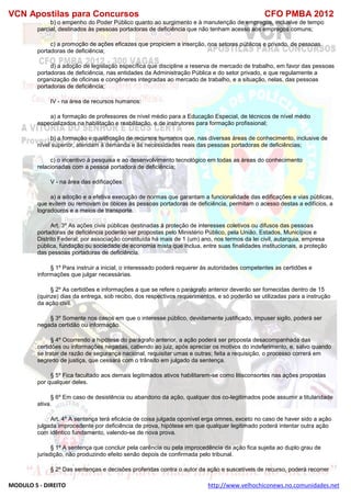 VCN Apostilas para Concursos CFO PMBA 2012
MODULO 5 - DIREITO http://www.velhochiconews.no.comunidades.net
b) o empenho do Poder Público quanto ao surgimento e à manutenção de empregos, inclusive de tempo
parcial, destinados às pessoas portadoras de deficiência que não tenham acesso aos empregos comuns;
c) a promoção de ações eficazes que propiciem a inserção, nos setores públicos e privado, de pessoas
portadoras de deficiência;
d) a adoção de legislação específica que discipline a reserva de mercado de trabalho, em favor das pessoas
portadoras de deficiência, nas entidades da Administração Pública e do setor privado, e que regulamente a
organização de oficinas e congêneres integradas ao mercado de trabalho, e a situação, nelas, das pessoas
portadoras de deficiência;
IV - na área de recursos humanos:
a) a formação de professores de nível médio para a Educação Especial, de técnicos de nível médio
especializados na habilitação e reabilitação, e de instrutores para formação profissional;
b) a formação e qualificação de recursos humanos que, nas diversas áreas de conhecimento, inclusive de
nível superior, atendam à demanda e às necessidades reais das pessoas portadoras de deficiências;
c) o incentivo à pesquisa e ao desenvolvimento tecnológico em todas as áreas do conhecimento
relacionadas com a pessoa portadora de deficiência;
V - na área das edificações:
a) a adoção e a efetiva execução de normas que garantam a funcionalidade das edificações e vias públicas,
que evitem ou removam os óbices às pessoas portadoras de deficiência, permitam o acesso destas a edifícios, a
logradouros e a meios de transporte.
Art. 3º As ações civis públicas destinadas à proteção de interesses coletivos ou difusos das pessoas
portadoras de deficiência poderão ser propostas pelo Ministério Público, pela União, Estados, Municípios e
Distrito Federal; por associação constituída há mais de 1 (um) ano, nos termos da lei civil, autarquia, empresa
pública, fundação ou sociedade de economia mista que inclua, entre suas finalidades institucionais, a proteção
das pessoas portadoras de deficiência.
§ 1º Para instruir a inicial, o interessado poderá requerer às autoridades competentes as certidões e
informações que julgar necessárias.
§ 2º As certidões e informações a que se refere o parágrafo anterior deverão ser fornecidas dentro de 15
(quinze) dias da entrega, sob recibo, dos respectivos requerimentos, e só poderão se utilizadas para a instrução
da ação civil.
§ 3º Somente nos casos em que o interesse público, devidamente justificado, impuser sigilo, poderá ser
negada certidão ou informação.
§ 4º Ocorrendo a hipótese do parágrafo anterior, a ação poderá ser proposta desacompanhada das
certidões ou informações negadas, cabendo ao juiz, após apreciar os motivos do indeferimento, e, salvo quando
se tratar de razão de segurança nacional, requisitar umas e outras; feita a requisição, o processo correrá em
segredo de justiça, que cessará com o trânsito em julgado da sentença.
§ 5º Fica facultado aos demais legitimados ativos habilitarem-se como litisconsortes nas ações propostas
por qualquer deles.
§ 6º Em caso de desistência ou abandono da ação, qualquer dos co-legitimados pode assumir a titularidade
ativa.
Art. 4º A sentença terá eficácia de coisa julgada oponível erga omnes, exceto no caso de haver sido a ação
julgada improcedente por deficiência de prova, hipótese em que qualquer legitimado poderá intentar outra ação
com idêntico fundamento, valendo-se de nova prova.
§ 1º A sentença que concluir pela carência ou pela improcedência da ação fica sujeita ao duplo grau de
jurisdição, não produzindo efeito senão depois de confirmada pelo tribunal.
§ 2º Das sentenças e decisões proferidas contra o autor da ação e suscetíveis de recurso, poderá recorrer
 