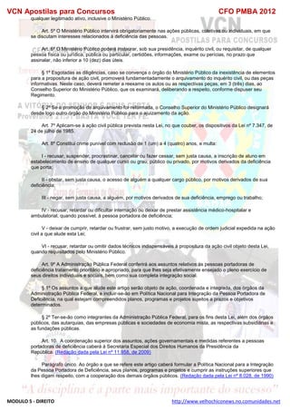 VCN Apostilas para Concursos CFO PMBA 2012
MODULO 5 - DIREITO http://www.velhochiconews.no.comunidades.net
qualquer legitimado ativo, inclusive o Ministério Público.
Art. 5º O Ministério Público intervirá obrigatoriamente nas ações públicas, coletivas ou individuais, em que
se discutam interesses relacionados à deficiência das pessoas.
Art. 6º O Ministério Público poderá instaurar, sob sua presidência, inquérito civil, ou requisitar, de qualquer
pessoa física ou jurídica, pública ou particular, certidões, informações, exame ou perícias, no prazo que
assinalar, não inferior a 10 (dez) dias úteis.
§ 1º Esgotadas as diligências, caso se convença o órgão do Ministério Público da inexistência de elementos
para a propositura de ação civil, promoverá fundamentadamente o arquivamento do inquérito civil, ou das peças
informativas. Neste caso, deverá remeter a reexame os autos ou as respectivas peças, em 3 (três) dias, ao
Conselho Superior do Ministério Público, que os examinará, deliberando a respeito, conforme dispuser seu
Regimento.
§ 2º Se a promoção do arquivamento for reformada, o Conselho Superior do Ministério Público designará
desde logo outro órgão do Ministério Público para o ajuizamento da ação.
Art. 7º Aplicam-se à ação civil pública prevista nesta Lei, no que couber, os dispositivos da Lei nº 7.347, de
24 de julho de 1985.
Art. 8º Constitui crime punível com reclusão de 1 (um) a 4 (quatro) anos, e multa:
I - recusar, suspender, procrastinar, cancelar ou fazer cessar, sem justa causa, a inscrição de aluno em
estabelecimento de ensino de qualquer curso ou grau, público ou privado, por motivos derivados da deficiência
que porta;
II - obstar, sem justa causa, o acesso de alguém a qualquer cargo público, por motivos derivados de sua
deficiência;
III - negar, sem justa causa, a alguém, por motivos derivados de sua deficiência, emprego ou trabalho;
IV - recusar, retardar ou dificultar internação ou deixar de prestar assistência médico-hospitalar e
ambulatorial, quando possível, à pessoa portadora de deficiência;
V - deixar de cumprir, retardar ou frustrar, sem justo motivo, a execução de ordem judicial expedida na ação
civil a que alude esta Lei;
VI - recusar, retardar ou omitir dados técnicos indispensáveis à propositura da ação civil objeto desta Lei,
quando requisitados pelo Ministério Público.
Art. 9º A Administração Pública Federal conferirá aos assuntos relativos às pessoas portadoras de
deficiência tratamento prioritário e apropriado, para que lhes seja efetivamente ensejado o pleno exercício de
seus direitos individuais e sociais, bem como sua completa integração social.
§ 1º Os assuntos a que alude este artigo serão objeto de ação, coordenada e integrada, dos órgãos da
Administração Pública Federal, e incluir-se-ão em Política Nacional para Integração da Pessoa Portadora de
Deficiência, na qual estejam compreendidos planos, programas e projetos sujeitos a prazos e objetivos
determinados.
§ 2º Ter-se-ão como integrantes da Administração Pública Federal, para os fins desta Lei, além dos órgãos
públicos, das autarquias, das empresas públicas e sociedades de economia mista, as respectivas subsidiárias e
as fundações públicas.
Art. 10. A coordenação superior dos assuntos, ações governamentais e medidas referentes a pessoas
portadoras de deficiência caberá à Secretaria Especial dos Direitos Humanos da Presidência da
República. (Redação dada pela Lei nº 11.958, de 2009)
Parágrafo único. Ao órgão a que se refere este artigo caberá formular a Política Nacional para a Integração
da Pessoa Portadora de Deficiência, seus planos, programas e projetos e cumprir as instruções superiores que
lhes digam respeito, com a cooperação dos demais órgãos públicos. (Redação dada pela Lei nº 8.028, de 1990)
 