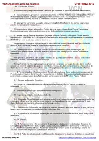 VCN Apostilas para Concursos CFO PMBA 2012
MODULO 5 - DIREITO http://www.velhochiconews.no.comunidades.net
Art. 12. Compete à Corde:
I - coordenar as ações governamentais e medidas que se refiram às pessoas portadoras de deficiência;
II - elaborar os planos, programas e projetos subsumidos na Política Nacional para a Integração de Pessoa
Portadora de Deficiência, bem como propor as providências necessárias a sua completa implantação e seu
adequado desenvolvimento, inclusive as pertinentes a recursos e as de caráter legislativo;
III - acompanhar e orientar a execução, pela Administração Pública Federal, dos planos, programas e
projetos mencionados no inciso anterior;
IV - manifestar-se sobre a adequação à Política Nacional para a Integração da Pessoa Portadora de
Deficiência dos projetos federais a ela conexos, antes da liberação dos recursos respectivos;
V - manter, com os Estados, Municípios, Territórios, o Distrito Federal, e o Ministério Público, estreito
relacionamento, objetivando a concorrência de ações destinadas à integração social das pessoas portadoras de
deficiência;
VI - provocar a iniciativa do Ministério Público, ministrando-lhe informações sobre fatos que constituam
objeto da ação civil de que esta Lei, e indicando-lhe os elementos de convicção;
VII - emitir opinião sobre os acordos, contratos ou convênios firmados pelos demais órgãos da
Administração Pública Federal, no âmbito da Política Nacional para a Integração da Pessoa Portadora de
Deficiência;
VIII - promover e incentivar a divulgação e o debate das questões concernentes à pessoa portadora de
deficiência, visando à conscientização da sociedade.
Parágrafo único. Na elaboração dos planos, programas e projetos a seu cargo, deverá a Corde recolher,
sempre que possível, a opinião das pessoas e entidades interessadas, bem como considerar a necessidade de
efetivo apoio aos entes particulares voltados para a integração social das pessoas portadoras de deficiência.
§ 1º A composição e o funcionamento do Conselho Consultivo da Corde serão disciplinados em ato do
Poder Executivo. Incluir-se-ão no Conselho representantes de órgãos e de organizações ligados aos assuntos
pertinentes à pessoa portadora de deficiência, bem como representante do Ministério Público Federal.
§ 2º Compete ao Conselho Consultivo:
I - opinar sobre o desenvolvimento da Política Nacional para Integração da Pessoa Portadora de
Deficiência;
II - apresentar sugestões para o encaminhamento dessa política;
III - responder a consultas formuladas pela Corde.
§ 3º O Conselho Consultivo reunir-se-á ordinariamente 1 (uma) vez por trimestre e, extraordinariamente, por
iniciativa de 1/3 (um terço) de seus membros, mediante manifestação escrita, com antecedência de 10 (dez)
dias, e deliberará por maioria de votos dos conselheiros presentes.
§ 4º Os integrantes do Conselho não perceberão qualquer vantagem pecuniária, salvo as de seus cargos de
origem, sendo considerados de relevância pública os seus serviços.
§ 5º As despesas de locomoção e hospedagem dos conselheiros, quando necessárias, serão asseguradas
pela Corde.
Art. 14. (Vetado).
Art. 15. Para atendimento e fiel cumprimento do que dispõe esta Lei, será reestruturada a Secretaria de
Educação Especial do Ministério da Educação, e serão instituídos, no Ministério do Trabalho, no Ministério da
Saúde e no Ministério da Previdência e Assistência Social, órgão encarregados da coordenação setorial dos
assuntos concernentes às pessoas portadoras de deficiência.
Art. 16. O Poder Executivo adotará, nos 60 (sessenta) dias posteriores à vigência desta Lei, as providências
 
