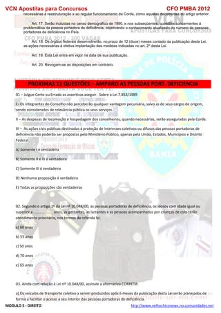 VCN Apostilas para Concursos CFO PMBA 2012
MODULO 5 - DIREITO http://www.velhochiconews.no.comunidades.net
necessárias à reestruturação e ao regular funcionamento da Corde, como aquelas decorrentes do artigo anterior.
Art. 17. Serão incluídas no censo demográfico de 1990, e nos subseqüentes, questões concernentes à
problemática da pessoa portadora de deficiência, objetivando o conhecimento atualizado do número de pessoas
portadoras de deficiência no País.
Art. 18. Os órgãos federais desenvolverão, no prazo de 12 (doze) meses contado da publicação desta Lei,
as ações necessárias à efetiva implantação das medidas indicadas no art. 2º desta Lei.
Art. 19. Esta Lei entra em vigor na data de sua publicação.
Art. 20. Revogam-se as disposições em contrário.
PROXIMAS 11 QUESTÕES – AMPARO AS PESSOAS PORT. DEFICIENCIA
01 – Julgue Certo ou Errado as assertivas aseguir. Sobre a Lei 7.853/1989
I - Os integrantes do Conselho não perceberão qualquer vantagem pecuniária, salvo as de seus cargos de origem,
sendo considerados de relevância pública os seus serviços.
II – As despesas de locomoção e hospedagem dos conselheiros, quando necessárias, serão asseguradas pela Corde.
III – As ações civis públicas destinadas à proteção de interesses coletivos ou difusos das pessoas portadoras de
deficiência não poderão ser propostas pelo Ministério Público, apenas pela União, Estados, Municípios e Distrito
Federal
A) Somente I é verdadeira
B) Somente II e III é verdadeira
C) Somente III é verdadeira
D) Nenhuma proposição é verdadeira
E) Todas as proposições são verdadeiras
02. Segundo o artigo 1º da Lei nº 10.048/00, as pessoas portadoras de deficiência, os idosos com idade igual ou
superior a ................... anos, as gestantes, as lactantes e as pessoas acompanhadas por crianças de colo terão
atendimento prioritário, nos termos da referida lei.
a) 60 anos
b) 55 anos
c) 50 anos
d) 70 anos
e) 65 anos
03. Ainda com relação à Lei nº 10.048/00, assinale a alternativa CORRETA:
a) Os veículos de transporte coletivo a serem produzidos após 6 meses da publicação desta Lei serão planejados de
forma a facilitar o acesso a seu interior das pessoas portadoras de deficiência.
 