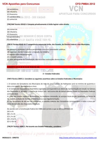 VCN Apostilas para Concursos CFO PMBA 2012
MODULO 5 - DIREITO http://www.velhochiconews.no.comunidades.net
(A) econômico.
(B) tributário.
(C) financeiro.
(D) penitenciário.
(E) comercial.
(TRE/AM Técnico 2010) 9. Compete privativamente à União legislar sobre direito
(A) comercial.
(B) tributário.
(C) financeiro.
(D) penitenciário.
(E) urbanístico.
(TRF/4 Técnico 2010) 10. É competência comum da União, dos Estados, do Distrito Federal e dos Municípios
(A) planejar e promover a defesa permanente contra as calamidades públicas.
(B) organizar, manter e executar a inspeção do trabalho.
(C) legislar sobre desapropriação.
(D) conceder anistia.
(E) zelar pela guarda da Constituição, das leis e das instituições democráticas.
GABARITO:1B 2E 3E 4C 5C 6E 7B 8E 9A 10E
3 – Estados Federados
(TRF3 Técnico 2007) 1. Considere as seguintes assertivas sobre os Estados Federados e Municípios:
I. O número de Vereadores nos Municípios de mais de cinco milhões de habitantes será no mínimo de quarenta e
dois e no máximo de cinqüenta e cinco.
II. O número de Deputados à Assembléia Legislativa corresponderá ao dobro da representação do Estado na Câmara
dos Deputados e, atingido o número de trinta e seis, será acrescido de tantos quantos forem os Deputados Federais
acima de doze.
III. Cabe aos Estados explorar diretamente, ou mediante concessão, os serviços locais de gás canalizado, na forma da
lei, vedada a edição de medida provisória para a sua regulamentação.
IV. Em Municípios de até dez mil habitantes, o subsídio máximo dos Vereadores corresponderá a vinte e cinco por
cento do subsídio dos Deputados Estaduais.
De acordo com a Constituição Federal de 1988 está correto o que se afirma APENAS em
(A) I e III.
(B) I, II e III.
(C) I, II e IV.
(D) I, III e IV.
(E) II, III e IV.
(TRE/PI Técnico 2009) 2. No tocante aos Estados Federados, considere:
 