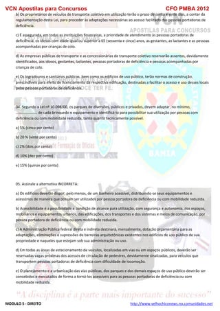 VCN Apostilas para Concursos CFO PMBA 2012
MODULO 5 - DIREITO http://www.velhochiconews.no.comunidades.net
b) Os proprietários de veículos de transporte coletivo em utilização terão o prazo de cento e vinte dias, a contar da
regulamentação desta Lei, para proceder às adaptações necessárias ao acesso facilitado das pessoas portadoras de
deficiência.
c) É assegurada, em todas as instituições financeiras, a prioridade de atendimento às pessoas portadoras de
deficiência, os idosos com idade igual ou superior a 65 (sessenta e cinco) anos, as gestantes, as lactantes e as pessoas
acompanhadas por crianças de colo.
d) As empresas públicas de transporte e as concessionárias de transporte coletivo reservarão assentos, devidamente
identificados, aos idosos, gestantes, lactantes, pessoas portadoras de deficiência e pessoas acompanhadas por
crianças de colo.
e) Os logradouros e sanitários públicos, bem como os edifícios de uso público, terão normas de construção,
prescindíveis para efeito de licenciamento da respectiva edificação, destinadas a facilitar o acesso e uso desses locais
pelas pessoas portadoras de deficiência.
04. Segundo a Lei nº 10.098/00, os parques de diversões, públicos e privados, devem adaptar, no mínimo,
..................... de cada brinquedo e equipamento e identificá-lo para possibilitar sua utilização por pessoas com
deficiência ou com mobilidade reduzida, tanto quanto tecnicamente possível.
a) 5% (cinco por cento)
b) 20 % (vinte por cento)
c) 2% (dois por cento)
d) 10% (dez por cento)
e) 15% (quinze por cento)
05. Assinale a alternativa INCORRETA:
a) Os edifícios deverão dispor, pelo menos, de um banheiro acessível, distribuindo-se seus equipamentos e
acessórios de maneira que possam ser utilizados por pessoa portadora de deficiência ou com mobilidade reduzida.
b) Acessibilidade é a possibilidade e condição de alcance para utilização, com segurança e autonomia, dos espaços,
mobiliários e equipamentos urbanos, das edificações, dos transportes e dos sistemas e meios de comunicação, por
pessoa portadora de deficiência ou com mobilidade reduzida.
c) A Administração Pública federal direta e indireta destinará, mensalmente, dotação orçamentária para as
adaptações, eliminações e supressões de barreiras arquitetônicas existentes nos edifícios de uso público de sua
propriedade e naqueles que estejam sob sua administração ou uso.
d) Em todas as áreas de estacionamento de veículos, localizadas em vias ou em espaços públicos, deverão ser
reservadas vagas próximas dos acessos de circulação de pedestres, devidamente sinalizadas, para veículos que
transportem pessoas portadoras de deficiência com dificuldade de locomoção.
e) O planejamento e a urbanização das vias públicas, dos parques e dos demais espaços de uso público deverão ser
concebidos e executados de forma a torná-los acessíveis para as pessoas portadoras de deficiência ou com
mobilidade reduzida.
 