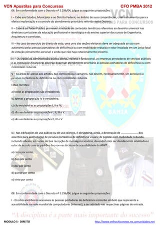 VCN Apostilas para Concursos CFO PMBA 2012
MODULO 5 - DIREITO http://www.velhochiconews.no.comunidades.net
06. Em conformidade com o Decreto nº 5.296/04, julgue as seguintes proposições:
I – Cabe aos Estados, Municípios e ao Distrito Federal, no âmbito de suas competências, criar instrumentos para a
efetiva implantação e o controle do atendimento prioritário referido neste Decreto.
II – Caberá ao Poder Público promover a inclusão de conteúdos temáticos referentes ao desenho universal nas
diretrizes curriculares da educação profissional e tecnológica e do ensino superior dos cursos de Engenharia,
Arquitetura e correlatos.
III – No caso do exercício do direito de voto, uma urna das seções eleitorais deve ser adequada ao uso com
autonomia pelas pessoas portadoras de deficiência ou com mobilidade reduzida e estar instalada em um único local
de votação plenamente acessível e ainda que não haja estacionamento próximo.
IV – Os órgãos da administração pública direta, indireta e fundacional, as empresas prestadoras de serviços públicos
e as instituições financeiras deverão dispensar atendimento prioritário às pessoas portadoras de deficiência ou com
mobilidade reduzida.
V – As áreas de acesso aos artistas, tais como coxias e camarins, não devem, necessariamente, ser acessíveis a
pessoas portadoras de deficiência ou com mobilidade reduzida.
Estão corretas:
a) todas as proposições são verdadeiras;
b) apenas a proposição IV é verdadeira;
c) são verdadeiras as proposições I, II e IV;
d) são verdadeiras as proposições I, II, III e V;
e) são verdadeiras as proposições II, IV e V.
07. Nas edificações de uso público ou de uso coletivo, é obrigatória, ainda, a destinação de ....................... dos
assentos para acomodação de pessoas portadoras de deficiência visual e de pessoas com mobilidade reduzida,
incluindo obesos, em locais de boa recepção de mensagens sonoras, devendo todos ser devidamente sinalizados e
estar de acordo com os padrões das normas técnicas de acessibilidade da ABNT.
a) cinco por cento
b) dois por cento
c) dez por cento
d) quinze por cento
e) vinte por cento
08. Em conformidade com o Decreto nº 5.296/04, julgue as seguintes proposições:
I - Os sítios eletrônicos acessíveis às pessoas portadoras de deficiência conterão símbolo que represente a
acessibilidade na rede mundial de computadores (internet), a ser adotado nas respectivas páginas de entrada.
 