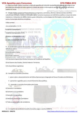 VCN Apostilas para Concursos CFO PMBA 2012
MODULO 5 - DIREITO http://www.velhochiconews.no.comunidades.net
II - Caberá ao Poder Público incentivar a oferta de aparelhos de televisão equipados com recursos tecnológicos que
permitam sua utilização de modo a garantir o direito de acesso à informação às pessoas portadoras de deficiência
auditiva ou visual.
III - O Poder Público apoiará preferencialmente os congressos, seminários, oficinas e demais eventos científico-
culturais que ofereçam, mediante solicitação, apoios humanos às pessoas com deficiência auditiva e visual, tais como
tradutores e intérpretes de LIBRAS, ledores, guias-intérpretes, ou tecnologias de informação e comunicação, tais
como a transcrição eletrônica simultânea.
Estão corretas:
a) as proposições I, II e III;
b) apenas a proposição I;
c) apenas as proposições II e III;
d) apenas as proposições I e III;
e) todas as proposições são falsas.
9 - A coordenação superior dos assuntos, ações governamentais e medidas referentes a pessoas portadoras de
deficiência caberá .
A) Ao Ministério Publico
B) Ao Poder Judiciario
C) À Secretaria Especial dos Direitos Humanos da Presidência da República
D) Ao Governo dos Estados, Distrito Federal e Territorios
E) As Assembleias Legislativas
10 - Compete ao Conselho Consultivo:
I - opinar sobre o desenvolvimento da Política Nacional para Integração da Pessoa Portadora de Deficiência;
II - apresentar sugestões para o encaminhamento dessa política;
III - responder a consultas formuladas pela Corde.
A) Somente I é verdadeira
B) Somente I e II é verdadeira
C) Somente III é verdadeira
D) Nenhuma proposição é verdadeira
E) Todas as proposições são verdadeiras
11 – A respeito da reunião do Conselho Consultivo julgue a acertia CORRETA.
 