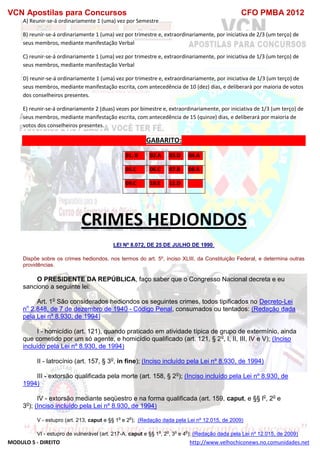 VCN Apostilas para Concursos CFO PMBA 2012
MODULO 5 - DIREITO http://www.velhochiconews.no.comunidades.net
A) Reunir-se-á ordinariamente 1 (uma) vez por Semestre
B) reunir-se-á ordinariamente 1 (uma) vez por trimestre e, extraordinariamente, por iniciativa de 2/3 (um terço) de
seus membros, mediante manifestação Verbal
C) reunir-se-á ordinariamente 1 (uma) vez por trimestre e, extraordinariamente, por iniciativa de 1/3 (um terço) de
seus membros, mediante manifestação Verbal
D) reunir-se-á ordinariamente 1 (uma) vez por trimestre e, extraordinariamente, por iniciativa de 1/3 (um terço) de
seus membros, mediante manifestação escrita, com antecedência de 10 (dez) dias, e deliberará por maioria de votos
dos conselheiros presentes.
E) reunir-se-á ordinariamente 2 (duas) vezes por bimestre e, extraordinariamente, por iniciativa de 1/3 (um terço) de
seus membros, mediante manifestação escrita, com antecedência de 15 (quinze) dias, e deliberará por maioria de
votos dos conselheiros presentes.
GABARITO:
01. B 02.A 03.D 04.A
05.C 06.C 07.B 08.A
09.C 10.E 11.D
CRIMES HEDIONDOS
LEI Nº 8.072, DE 25 DE JULHO DE 1990.
Dispõe sobre os crimes hediondos, nos termos do art. 5º, inciso XLIII, da Constituição Federal, e determina outras
providências.
O PRESIDENTE DA REPÚBLICA, faço saber que o Congresso Nacional decreta e eu
sanciono a seguinte lei:
Art. 1o
São considerados hediondos os seguintes crimes, todos tipificados no Decreto-Lei
no
2.848, de 7 de dezembro de 1940 - Código Penal, consumados ou tentados: (Redação dada
pela Lei nº 8.930, de 1994)
I - homicídio (art. 121), quando praticado em atividade típica de grupo de extermínio, ainda
que cometido por um só agente, e homicídio qualificado (art. 121, § 2o
, I, II, III, IV e V); (Inciso
incluído pela Lei nº 8.930, de 1994)
II - latrocínio (art. 157, § 3o
, in fine); (Inciso incluído pela Lei nº 8.930, de 1994)
III - extorsão qualificada pela morte (art. 158, § 2o
); (Inciso incluído pela Lei nº 8.930, de
1994)
IV - extorsão mediante seqüestro e na forma qualificada (art. 159, caput, e §§ lo
, 2o
e
3o
); (Inciso incluído pela Lei nº 8.930, de 1994)
V - estupro (art. 213, caput e §§ 1
o
e 2
o
); (Redação dada pela Lei nº 12.015, de 2009)
VI - estupro de vulnerável (art. 217-A, caput e §§ 1
o
, 2
o
, 3
o
e 4
o
); (Redação dada pela Lei nº 12.015, de 2009)
 