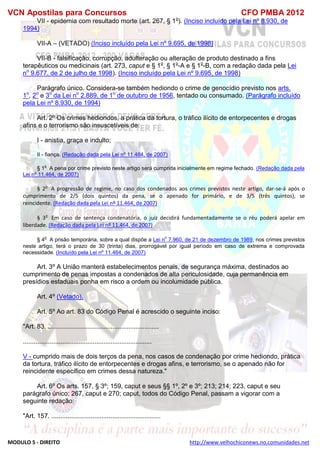 VCN Apostilas para Concursos CFO PMBA 2012
MODULO 5 - DIREITO http://www.velhochiconews.no.comunidades.net
VII - epidemia com resultado morte (art. 267, § 1o
). (Inciso incluído pela Lei nº 8.930, de
1994)
VII-A – (VETADO) (Inciso incluído pela Lei nº 9.695, de 1998)
VII-B - falsificação, corrupção, adulteração ou alteração de produto destinado a fins
terapêuticos ou medicinais (art. 273, caput e § 1o
, § 1o
-A e § 1o
-B, com a redação dada pela Lei
no
9.677, de 2 de julho de 1998). (Inciso incluído pela Lei nº 9.695, de 1998)
Parágrafo único. Considera-se também hediondo o crime de genocídio previsto nos arts.
1o
, 2o
e 3o
da Lei no
2.889, de 1o
de outubro de 1956, tentado ou consumado. (Parágrafo incluído
pela Lei nº 8.930, de 1994)
Art. 2º Os crimes hediondos, a prática da tortura, o tráfico ilícito de entorpecentes e drogas
afins e o terrorismo são insuscetíveis de:
I - anistia, graça e indulto;
II - fiança. (Redação dada pela Lei nº 11.464, de 2007)
§ 1
o
A pena por crime previsto neste artigo será cumprida inicialmente em regime fechado. (Redação dada pela
Lei nº 11.464, de 2007)
§ 2o
A progressão de regime, no caso dos condenados aos crimes previstos neste artigo, dar-se-á após o
cumprimento de 2/5 (dois quintos) da pena, se o apenado for primário, e de 3/5 (três quintos), se
reincidente. (Redação dada pela Lei nº 11.464, de 2007)
§ 3o
Em caso de sentença condenatória, o juiz decidirá fundamentadamente se o réu poderá apelar em
liberdade. (Redação dada pela Lei nº 11.464, de 2007)
§ 4
o
A prisão temporária, sobre a qual dispõe a Lei n
o
7.960, de 21 de dezembro de 1989, nos crimes previstos
neste artigo, terá o prazo de 30 (trinta) dias, prorrogável por igual período em caso de extrema e comprovada
necessidade. (Incluído pela Lei nº 11.464, de 2007)
Art. 3º A União manterá estabelecimentos penais, de segurança máxima, destinados ao
cumprimento de penas impostas a condenados de alta periculosidade, cuja permanência em
presídios estaduais ponha em risco a ordem ou incolumidade pública.
Art. 4º (Vetado).
Art. 5º Ao art. 83 do Código Penal é acrescido o seguinte inciso:
"Art. 83. ..............................................................
........................................................................
V - cumprido mais de dois terços da pena, nos casos de condenação por crime hediondo, prática
da tortura, tráfico ilícito de entorpecentes e drogas afins, e terrorismo, se o apenado não for
reincidente específico em crimes dessa natureza."
Art. 6º Os arts. 157, § 3º; 159, caput e seus §§ 1º, 2º e 3º; 213; 214; 223, caput e seu
parágrafo único; 267, caput e 270; caput, todos do Código Penal, passam a vigorar com a
seguinte redação:
"Art. 157. .............................................................
 