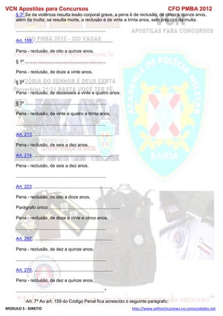 VCN Apostilas para Concursos CFO PMBA 2012
MODULO 5 - DIREITO http://www.velhochiconews.no.comunidades.net
§ 3º Se da violência resulta lesão corporal grave, a pena é de reclusão, de cinco a quinze anos,
além da multa; se resulta morte, a reclusão é de vinte a trinta anos, sem prejuízo da multa.
........................................................................
Art. 159. ...............................................................
Pena - reclusão, de oito a quinze anos.
§ 1º .................................................................
Pena - reclusão, de doze a vinte anos.
§ 2º .................................................................
Pena - reclusão, de dezesseis a vinte e quatro anos.
§ 3º .................................................................
Pena - reclusão, de vinte e quatro a trinta anos.
........................................................................
Art. 213. ...............................................................
Pena - reclusão, de seis a dez anos.
Art. 214. ...............................................................
Pena - reclusão, de seis a dez anos.
........................................................................
Art. 223. ...............................................................
Pena - reclusão, de oito a doze anos.
Parágrafo único. ........................................................
Pena - reclusão, de doze a vinte e cinco anos.
........................................................................
Art. 267. ...............................................................
Pena - reclusão, de dez a quinze anos.
........................................................................
Art. 270. ...............................................................
Pena - reclusão, de dez a quinze anos.
......................................................................."
Art. 7º Ao art. 159 do Código Penal fica acrescido o seguinte parágrafo:
 
