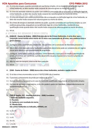 VCN Apostilas para Concursos CFO PMBA 2012
MODULO 5 - DIREITO http://www.velhochiconews.no.comunidades.net
A ) O crime de estupro, quando cometido em sua forma simples, só se enquadra na definição legal de
crime hediondo, se dele resultar lesão corporal de natureza grave ou morte da vítima.
B ) O crime de atentado violento ao pudor com violência presumida não se enquadra na definição legal de
crime hediondo, se dele não resultar lesão corporal de natureza grave ou morte da vítima.
C ) O crime de estupro com violência presumida não se enquadra na definição legal de crime hediondo, se
dele não resultar lesão corporal de natureza grave ou morte da vítima.
D ) Os crimes de estupro e atentado violento ao pudor, quando cometidos em sua forma simples ou com
violência presumida, enquadram-se na definição legal de crimes hediondos, recebendo essa
qualificação ainda quando deles não resulte lesão corporal de natureza grave ou morte da vítima.
E ) N.R.A.
3 . (OAB-DF - Exame de Ordem - 2003) Pela letra da Lei de Crimes Hediondos, é certo dizer que a
conjunção carnal havida entre menor de 12 anos e seu namorado de 30 anos, sem violência física e
grave ameaça:
A ) Configura crime assemelhado a hediondo, não permite a lei a concessão de liberdade provisória.
B ) Não é dito crime elencado como hediondo; a pena dele decorrente pode ser estabelecida em regime
inicial semi-aberto e com possibilidade de progressão.
C ) Configura, como todos contra os costumes, crime hediondo, o que por si só impõe a decretação de
prisão preventiva; por coerência, a prisão decorrente da pena imposta seria mesmo cumprida em
regime fechado.
D ) Não há falar em estupro; trata-se de mera sedução.
E ) N.R.A.
4 . (OAB - Exame de Ordem - 2008) Acerca dos crimes hediondos, assinale a opção correta.
A ) O rol dos crimes enumerados na Lei n.º 8.072/1990 não é taxativo.
B ) É possível o relaxamento da prisão por excesso de prazo.
C ) O prazo da prisão temporária em caso de homicídio qualificado é igual ao de um homicídio simples.
D ) Em caso de sentença condenatória, o réu não poderá apelar em liberdade, independentemente de
fundamentação do juiz.
E ) N.R.A.
5 . (TRF-5ª Região, FCC - Analista Judiciário - 2008) Considere:
I. Extorsão mediante sequestro.
II. Peculato.
III. Epidemia com resultado de morte.
IV. Moeda falsa.
São crimes hediondos os indicados, APENAS, em
A ) II, III e IV.
B ) II e III.
C ) I e III.
D ) III e IV.
E ) I, II e III.
 