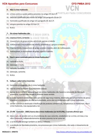 VCN Apostilas para Concursos CFO PMBA 2012
MODULO 5 - DIREITO http://www.velhochiconews.no.comunidades.net
6 . Não é crime hediondo:
A ) crimes contra a saúde pública previstos no artigo 272 do C.P.
B ) extorsão qualificada pela morte do artigo 158 parágrafo 20.do C.P.
C ) homicídio qualificado do artigo 121 parágrafo 20. do C.P.
D ) estupro previsto no artigo 213 do C.P.
E ) N.R.A.
7 . Os crimes hediondos são:
A ) imprescritíveis, somente.
B ) insuscetíveis de graça anistia, admitindo apenas o indulto.
C ) inafiançáveis e insuscetíveis de anistia, admitindo a 1 graça e o indulto.
D ) imprescritíveis, insuscetíveis de graça, anistia e indulto, além de inafiançáveis.
E ) inafiançáveis, e insuscetíveis de graça, anistia e indulto.
8 . Qual a pena cominada para os crimes hediondos?
A ) reclusão e multa.
B ) detenção e multa.
C ) reclusão, somente.
D ) detenção, somente.
E ) N.R.A.
9 . Indique a alternativa incorreta:
A ) homicídio privilegiado não é crime hediondo.
B ) não há crime hediondo na modalidade culposa.
C ) apesar da lei 8.072/90 estipular que nos crimes hediondos não haverá a concessão de liberdade
provisória, a jurisprudência não é unânime neste sentido.
D ) a União manterá estabelecimentos penais de segurança máxima, destinados ao cumprimento de penas
impostas a condenados de alta periculosidade, entre eles os condenados por crimes hediondos.
E ) vender substância destinada à falsificação de produtos alimentícios, terapêuticos ou medicinais, não é
crime hediondo, mas equiparado a tal.
10 . (TJ-PR - Contador - 2005) Acerca dos crimes hediondos (Lei 8.072/90), é correto afirmar que:
A ) deve o juiz, de acordo com as circunstâncias do caso concreto, estabelecer se o crime, em tese, é ou
não é hediondo, independentemente de estar previsto na lei como tal.
B ) a Lei 8.072/90 abrange também os delitos militares.
C ) a proibição de liberdade provisória, nos processos por crimes hediondos, não veda o relaxamento de
prisão.
 