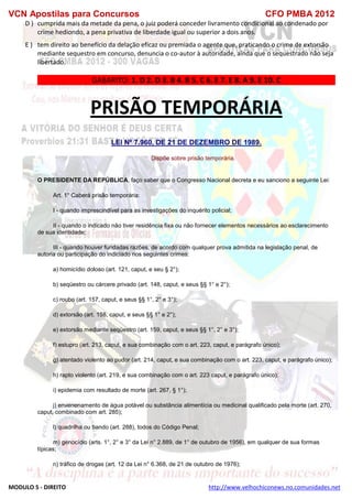 VCN Apostilas para Concursos CFO PMBA 2012
MODULO 5 - DIREITO http://www.velhochiconews.no.comunidades.net
D ) cumprida mais da metade da pena, o juiz poderá conceder livramento condicional ao condenado por
crime hediondo, a pena privativa de liberdade igual ou superior a dois anos.
E ) tem direito ao benefício da delação eficaz ou premiada o agente que, praticando o crime de extorsão
mediante sequestro em concurso, denuncia o co-autor à autoridade, ainda que o sequestrado não seja
libertado.
GABARITO: 1. D 2. D 3. B 4. B 5. C 6. E 7. E 8. A 9. E 10. C
PRISÃO TEMPORÁRIA
LEI Nº 7.960, DE 21 DE DEZEMBRO DE 1989.
Dispõe sobre prisão temporária.
O PRESIDENTE DA REPÚBLICA, faço saber que o Congresso Nacional decreta e eu sanciono a seguinte Lei:
Art. 1° Caberá prisão temporária:
I - quando imprescindível para as investigações do inquérito policial;
II - quando o indicado não tiver residência fixa ou não fornecer elementos necessários ao esclarecimento
de sua identidade;
III - quando houver fundadas razões, de acordo com qualquer prova admitida na legislação penal, de
autoria ou participação do indiciado nos seguintes crimes:
a) homicídio doloso (art. 121, caput, e seu § 2°);
b) seqüestro ou cárcere privado (art. 148, caput, e seus §§ 1° e 2°);
c) roubo (art. 157, caput, e seus §§ 1°, 2° e 3°);
d) extorsão (art. 158, caput, e seus §§ 1° e 2°);
e) extorsão mediante seqüestro (art. 159, caput, e seus §§ 1°, 2° e 3°);
f) estupro (art. 213, caput, e sua combinação com o art. 223, caput, e parágrafo único);
g) atentado violento ao pudor (art. 214, caput, e sua combinação com o art. 223, caput, e parágrafo único);
h) rapto violento (art. 219, e sua combinação com o art. 223 caput, e parágrafo único);
i) epidemia com resultado de morte (art. 267, § 1°);
j) envenenamento de água potável ou substância alimentícia ou medicinal qualificado pela morte (art. 270,
caput, combinado com art. 285);
l) quadrilha ou bando (art. 288), todos do Código Penal;
m) genocídio (arts. 1°, 2° e 3° da Lei n° 2.889, de 1° de outubro de 1956), em qualquer de sua formas
típicas;
n) tráfico de drogas (art. 12 da Lei n° 6.368, de 21 de outubro de 1976);
 