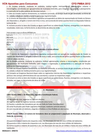 VCN Apostilas para Concursos CFO PMBA 2012
MODULO 5 - DIREITO http://www.velhochiconews.no.comunidades.net
I. Os Estados poderão, mediante lei ordinária, instituir regiões metropolitanas, aglomerações urbanas e
microrregiões, constituídas por agrupamentos de municípios limítrofes, para integrar a organização, o planejamento
e a execução de funções públicas de interesse comum.
II. Cabe aos Estados explorar diretamente, ou mediante concessão, os serviços locais de gás canalizado, na forma da
lei, vedada a edição de medida provisória para a sua regulamentação.
III. O número de Deputados à Assembleia Legislativa corresponderá ao dobro da representação do Estado na Câmara
dos Deputados e, atingido o número de trinta e cinco, será acrescido de tantos quantos forem os Deputados Federais
acima de dez.
IV. Incluem-se entre os bens dos Estados as águas superficiais ou subterrâneas, fluentes, emergentes e em depósito,
ressalvadas, neste caso, na forma da lei, as decorrentes de obras da União.
Está correto o que se afirma APENAS em
(A) I e II.
(B) I e III.
(C) II e III.
(D) II e IV.
(E) III.
(TRE/AL Técnico 2010) 3. Sobre os Estados Federados é correto afirmar:
(A) O número de Deputados à Assembleia Legislativa corresponderá ao sextuplo da representação do Estado na
Câmara dos Deputados e, atingido o número de trinta e nove, será acrescido de tantos quantos forem os Deputados
Federais abaixo de doze.
(B) Os Estados poderão, mediante lei ordinária, instituir aglomerações urbanas e microrregiões, constituídas por
agrupamentos de municípios limítrofes, para integrar a organização, o planejamento e a execução de funções
públicas de interesse comum.
(C) Cabe aos Estados explorar diretamente, ou mediante concessão, os serviços locais de gás canalizado, na forma da
lei, vedada a edição de medida provisória para a sua regulamentação.
(D) Compete ao Congresso Nacional dispor sobre os regimentos internos das Assembleias Legislativas e respectivas
polícias e dos serviços administrativos de suas secretarias, e prover os respectivos cargos.
(E) Incluem-se entre os bens dos Estados as águas superficiais ou subterrâneas, fluentes, emergentes e em depósito,
incluídas, em regra, as decorrentes de obras da União.
GABARITO: 1A 2D 3C
4 – Municípios
(TRF1 Técnico 2006) 1. Os Municípios, segundo a Constituição Federal,
(A) não poderão criar, organizar ou suprimir distritos.
(B) reger-se-ão por lei orgânica nacional, votada em único turno.
(C) fixarão o subsídio dos Vereadores por ato do Chefe do Poder Executivo local.
(D) serão fiscalizados pelo Poder Legislativo Municipal, mediante controle externo.
(E) com mais de cem mil eleitores, elegerão o Prefeito e o Vice-Prefeito em dois turnos.
(TRE/PI Técnico 2009) 2. O número de Vereadores deve ser proporcional à população do Município, observado o
limite de, no mínimo,
(A) quarenta e dois e máximo de cinquenta e dois, nos Municípios de mais de cinco milhões de habitantes.
(B) quarenta e três e máximo de cinquenta e um, nos Municípios de mais de cinco milhões de habitantes.
(C) trinta e quatro e máximo de quarenta e um, nos Municípios de mais de um milhão e menos de cinco milhões de
habitantes.
 