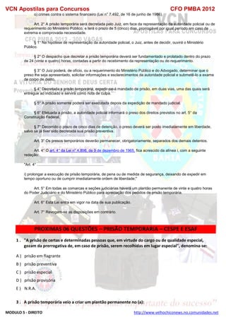 VCN Apostilas para Concursos CFO PMBA 2012
MODULO 5 - DIREITO http://www.velhochiconews.no.comunidades.net
o) crimes contra o sistema financeiro (Lei n° 7.492, de 16 de junho de 1986).
Art. 2° A prisão temporária será decretada pelo Juiz, em face da representação da autoridade policial ou de
requerimento do Ministério Público, e terá o prazo de 5 (cinco) dias, prorrogável por igual período em caso de
extrema e comprovada necessidade.
§ 1° Na hipótese de representação da autoridade policial, o Juiz, antes de decidir, ouvirá o Ministério
Público.
§ 2° O despacho que decretar a prisão temporária deverá ser fundamentado e prolatado dentro do prazo
de 24 (vinte e quatro) horas, contadas a partir do recebimento da representação ou do requerimento.
§ 3° O Juiz poderá, de ofício, ou a requerimento do Ministério Público e do Advogado, determinar que o
preso lhe seja apresentado, solicitar informações e esclarecimentos da autoridade policial e submetê-lo a exame
de corpo de delito.
§ 4° Decretada a prisão temporária, expedir-se-á mandado de prisão, em duas vias, uma das quais será
entregue ao indiciado e servirá como nota de culpa.
§ 5° A prisão somente poderá ser executada depois da expedição de mandado judicial.
§ 6° Efetuada a prisão, a autoridade policial informará o preso dos direitos previstos no art. 5° da
Constituição Federal.
§ 7° Decorrido o prazo de cinco dias de detenção, o preso deverá ser posto imediatamente em liberdade,
salvo se já tiver sido decretada sua prisão preventiva.
Art. 3° Os presos temporários deverão permanecer, obrigatoriamente, separados dos demais detentos.
Art. 4° O art. 4° da Lei n° 4.898, de 9 de dezembro de 1965, fica acrescido da alínea i, com a seguinte
redação:
"Art. 4° ...............................................................
i) prolongar a execução de prisão temporária, de pena ou de medida de segurança, deixando de expedir em
tempo oportuno ou de cumprir imediatamente ordem de liberdade;"
Art. 5° Em todas as comarcas e seções judiciárias haverá um plantão permanente de vinte e quatro horas
do Poder Judiciário e do Ministério Público para apreciação dos pedidos de prisão temporária.
Art. 6° Esta Lei entra em vigor na data de sua publicação.
Art. 7° Revogam-se as disposições em contrário.
PROXIMAS 06 QUESTÕES – PRISÃO TEMPORARIA – CESPE E ESAF
1 . "A prisão de certas e determinadas pessoas que, em virtude do cargo ou de qualidade especial,
gozam da prerrogativa de, em caso de prisão, serem recolhidas em lugar especial", denomina-se:
A ) prisão em flagrante
B ) prisão preventiva
C ) prisão especial
D ) prisão provisória
E ) N.R.A.
3 . A prisão temporária veio a criar um plantão permanente no (a):
 