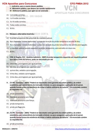 VCN Apostilas para Concursos CFO PMBA 2012
MODULO 5 - DIREITO http://www.velhochiconews.no.comunidades.net
I - Judiciário, para o exame desses pedidos
II - Ministério público, que devera ser ouvido rapidamente
III - Defensoria pública, que agirá ao ser acionada
A ) I e II estão corretas;
B ) I e III estão corretas;
C ) II e III estão corretas;
D ) Todas estão corretas.
E ) N.R.A.
4 . Marque a alternativa incorreta:
A ) A prisão temporária não prescinde do mandato judicial.
B ) Nos chamados "crimes hediondos" o prazo de duração da prisão temporária será de 30 dias.
C ) Nos chamados "crimes hediondos" o prazo de duração da prisão temporária não admite prorrogação.
D ) o mandato judicial quando expedido na prisão temporária, será extraído em duas vias.
E ) N.R.A.
5 . (TRF-2ª Região, FCC - Analista Judiciário - 2007) A prisão temporária requerida em inquérito policial
que apura crime de tortura, pode ser decretada por até
A ) cinco dias, prorrogáveis por igual período.
B ) dez dias, prorrogáveis por igual período.
C ) quinze dias, vedada a prorrogação.
D ) trinta dias, vedada a prorrogação.
E ) trinta dias, prorrogáveis por igual período.
9 . (TJ-PR - Contador - 2005) "Poderá ser decretada como garantia da ordem pública, da ordem
econômica, por conveniência da instrução criminal, ou para assegurar a aplicação da lei penal,
quando houver prova da existência do crime e indício suficiente de autoria". Tal enunciado contém
os requisitos da:
A ) prisão preventiva.
B ) liberdade provisória sem fiança.
C ) liberdade provisória com fiança.
D ) prisão temporária.
E ) prisão em flagrante.
10 . (TJ-PR - Contador - 2005) "Poderá ser decretada como garantia da ordem pública, da ordem
econômica, por conveniência da instrução criminal, ou para assegurar a aplicação da lei penal,
quando houver prova da existência do crime e indício suficiente de autoria". Tal enunciado contém
os requisitos da:
A ) prisão preventiva.
 