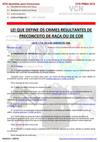 VCN Apostilas para Concursos CFO PMBA 2012
MODULO 5 - DIREITO http://www.velhochiconews.no.comunidades.net
B ) liberdade provisória sem fiança.
C ) liberdade provisória com fiança.
D ) prisão temporária.
E ) prisão em flagrante.
GABARITO: 1. C 3. A 4. C 5. E 9. A 10. A
LEI QUE DEFINE OS CRIMES RESULTANTES DE
PRECONCEITO DE RAÇA OU DE COR
LEI Nº 7.716, DE 5 DE JANEIRO DE 1989.
Mensagem de veto Define os crimes resultantes de preconceito de raça ou de cor.
O PRESIDENTE DA REPÚBLICA, faço saber que o Congresso Nacional decreta e eu sanciono a seguinte
Lei:
Art. 1º Serão punidos, na forma desta Lei, os crimes resultantes de discriminação ou preconceito de raça, cor,
etnia, religião ou procedência nacional. (Redação dada pela Lei nº 9.459, de 15/05/97)
Art. 2º (Vetado).
Art. 3º Impedir ou obstar o acesso de alguém, devidamente habilitado, a qualquer cargo da Administração Direta
ou Indireta, bem como das concessionárias de serviços públicos.
Parágrafo único. Incorre na mesma pena quem, por motivo de discriminação de raça, cor, etnia, religião ou
procedência nacional, obstar a promoção funcional. (Incluído pela Lei nº 12.288, de 2010)
Pena: reclusão de dois a cinco anos.
Art. 4º Negar ou obstar emprego em empresa privada.
§ 1
o
Incorre na mesma pena quem, por motivo de discriminação de raça ou de cor ou práticas resultantes do
preconceito de descendência ou origem nacional ou étnica: (Incluído pela Lei nº 12.288, de 2010)
I - deixar de conceder os equipamentos necessários ao empregado em igualdade de condições com os demais
trabalhadores; (Incluído pela Lei nº 12.288, de 2010)
II - impedir a ascensão funcional do empregado ou obstar outra forma de benefício profissional; (Incluído pela Lei
nº 12.288, de 2010)
III - proporcionar ao empregado tratamento diferenciado no ambiente de trabalho, especialmente quanto ao
salário. (Incluído pela Lei nº 12.288, de 2010)
§ 2
o
Ficará sujeito às penas de multa e de prestação de serviços à comunidade, incluindo atividades de
promoção da igualdade racial, quem, em anúncios ou qualquer outra forma de recrutamento de trabalhadores, exigir
aspectos de aparência próprios de raça ou etnia para emprego cujas atividades não justifiquem essas exigências.
Pena: reclusão de dois a cinco anos.
Art. 5º Recusar ou impedir acesso a estabelecimento comercial, negando-se a servir, atender ou receber cliente
ou comprador.
Pena: reclusão de um a três anos.
 