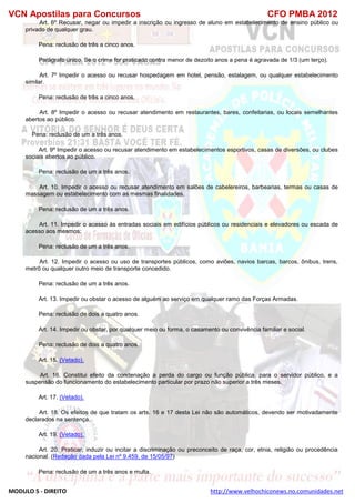 VCN Apostilas para Concursos CFO PMBA 2012
MODULO 5 - DIREITO http://www.velhochiconews.no.comunidades.net
Art. 6º Recusar, negar ou impedir a inscrição ou ingresso de aluno em estabelecimento de ensino público ou
privado de qualquer grau.
Pena: reclusão de três a cinco anos.
Parágrafo único. Se o crime for praticado contra menor de dezoito anos a pena é agravada de 1/3 (um terço).
Art. 7º Impedir o acesso ou recusar hospedagem em hotel, pensão, estalagem, ou qualquer estabelecimento
similar.
Pena: reclusão de três a cinco anos.
Art. 8º Impedir o acesso ou recusar atendimento em restaurantes, bares, confeitarias, ou locais semelhantes
abertos ao público.
Pena: reclusão de um a três anos.
Art. 9º Impedir o acesso ou recusar atendimento em estabelecimentos esportivos, casas de diversões, ou clubes
sociais abertos ao público.
Pena: reclusão de um a três anos.
Art. 10. Impedir o acesso ou recusar atendimento em salões de cabelereiros, barbearias, termas ou casas de
massagem ou estabelecimento com as mesmas finalidades.
Pena: reclusão de um a três anos.
Art. 11. Impedir o acesso às entradas sociais em edifícios públicos ou residenciais e elevadores ou escada de
acesso aos mesmos:
Pena: reclusão de um a três anos.
Art. 12. Impedir o acesso ou uso de transportes públicos, como aviões, navios barcas, barcos, ônibus, trens,
metrô ou qualquer outro meio de transporte concedido.
Pena: reclusão de um a três anos.
Art. 13. Impedir ou obstar o acesso de alguém ao serviço em qualquer ramo das Forças Armadas.
Pena: reclusão de dois a quatro anos.
Art. 14. Impedir ou obstar, por qualquer meio ou forma, o casamento ou convivência familiar e social.
Pena: reclusão de dois a quatro anos.
Art. 15. (Vetado).
Art. 16. Constitui efeito da condenação a perda do cargo ou função pública, para o servidor público, e a
suspensão do funcionamento do estabelecimento particular por prazo não superior a três meses.
Art. 17. (Vetado).
Art. 18. Os efeitos de que tratam os arts. 16 e 17 desta Lei não são automáticos, devendo ser motivadamente
declarados na sentença.
Art. 19. (Vetado).
Art. 20. Praticar, induzir ou incitar a discriminação ou preconceito de raça, cor, etnia, religião ou procedência
nacional. (Redação dada pela Lei nº 9.459, de 15/05/97)
Pena: reclusão de um a três anos e multa.
 
