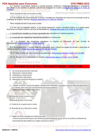 VCN Apostilas para Concursos CFO PMBA 2012
MODULO 5 - DIREITO http://www.velhochiconews.no.comunidades.net
§ 1º Fabricar, comercializar, distribuir ou veicular símbolos, emblemas, ornamentos, distintivos ou propaganda
que utilizem a cruz suástica ou gamada, para fins de divulgação do nazismo. (Redação dada pela Lei nº 9.459, de
15/05/97)
Pena: reclusão de dois a cinco anos e multa.
§ 2º Se qualquer dos crimes previstos no caput é cometido por intermédio dos meios de comunicação social ou
publicação de qualquer natureza: (Redação dada pela Lei nº 9.459, de 15/05/97)
Pena: reclusão de dois a cinco anos e multa.
§ 3º No caso do parágrafo anterior, o juiz poderá determinar, ouvido o Ministério Público ou a pedido deste,
ainda antes do inquérito policial, sob pena de desobediência: (Redação dada pela Lei nº 9.459, de 15/05/97)
I - o recolhimento imediato ou a busca e apreensão dos exemplares do material respectivo;
II - a cessação das respectivas transmissões radiofônicas ou televisivas.
III - a interdição das respectivas mensagens ou páginas de informação na rede mundial de
computadores. (Incluído pela Lei nº 12.288, de 2010)
§ 4º Na hipótese do § 2º, constitui efeito da condenação, após o trânsito em julgado da decisão, a destruição do
material apreendido. (Parágrafo incluído pela Lei nº 9.459, de 15/05/97)
Art. 21. Esta Lei entra em vigor na data de sua publicação. (Renumerado pela Lei nº 8.081, de 21.9.1990)
Art. 22. Revogam-se as disposições em contrário. (Renumerado pela Lei nº 8.081, de 21.9.1990)
PROXIMAS O5 QUESTÕES – PRECONCEITO RACIAL – CESPE E ESAF
1. Os crimes de preconceito racial são:
a) afiançáveis e imprescritíveis
b) inafiançáveis e prescritíveis
c) prescricionais e afiancáveis
d) afiançáveis e passíveis de graça ou indulto
2. Impedir ou obstar o acesso de alguém, devidamente habilitado, a qualquer cargo da Administração Direta
ou Indireta, bem como das concessionárias de serviços públicos.
A pena para quem comete esse crime é.
a) Detenção de dois a quatro anos.
b) Reclusão de dois a cinco anos.
c) Prisão de um a quatro anos e multa.
d) Reclusão de um a dois anos e multa.
3. Negar ou obstar emprego em empresa privada.
Incorre na mesma pena quem, por motivo de discriminação de raça ou de cor ou práticas resultantes do
preconceito de descendência ou origem nacional ou étnica:
 