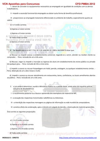 VCN Apostilas para Concursos CFO PMBA 2012
MODULO 5 - DIREITO http://www.velhochiconews.no.comunidades.net
I - deixar de conceder os equipamentos necessários ao empregado em igualdade de condições com os demais
trabalhadores;
II - impedir a ascensão funcional do empregado ou obstar outra forma de benefício profissional;
III - proporcionar ao empregado tratamento diferenciado no ambiente de trabalho, especialmente quanto ao
salário
a) I e II estão corretas
b) Apenas a I estar correta
c) Apenas a III estar correta
d) Todas estão corretas
e) Apenas a II estar correta
4. De Acordo com a LEI Nº 7.716, DE 5 DE JANEIRO DE 1989 é INCORRETO dizer que:
a) Recusar ou impedir acesso a estabelecimento comercial, negando-se a servir, atender ou receber cliente ou
comprador. - Pena: reclusão de um a três anos.
b) Recusar, negar ou impedir a inscrição ou ingresso de aluno em estabelecimento de ensino público ou privado
de qualquer grau. - Pena: reclusão de três a cinco anos.
c) Impedir o acesso ou recusar hospedagem em hotel, pensão, estalagem, ou qualquer estabelecimento similar. -
Pena: detenção de um a dois meses e multa
d) Impedir o acesso ou recusar atendimento em restaurantes, bares, confeitarias, ou locais semelhantes abertos
ao público. - Pena: reclusão de um a três anos.
5. o juiz poderá determinar, ouvido o Ministério Público ou a pedido deste, ainda antes do inquérito policial,
sob pena de desobediência:
I - o recolhimento posterior ou a busca e apreensão dos exemplares de material do MP;
II - a cessação das respectivas transmissões radiofônicas ou televisivas.
III - a interdição das respectivas mensagens ou páginas de informação na rede mundial de computadores.
IV -constitui efeito da condenação, após o trânsito em julgado da decisão, a destruição do material apreendido.
Ésta correto as seguintes proposições
a) I, II e III estão corretas
b) Apenas a I e III estão correta
c) Apenas a II e III estão correta
d) Todas estão corretas
 