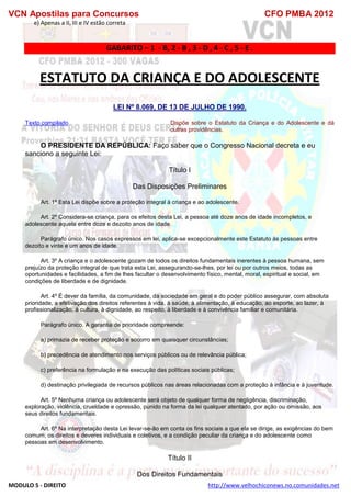 VCN Apostilas para Concursos CFO PMBA 2012
MODULO 5 - DIREITO http://www.velhochiconews.no.comunidades.net
e) Apenas a II, III e IV estão correta
GABARITO – 1 - B, 2 - B , 3 - D , 4 - C , 5 - E .
ESTATUTO DA CRIANÇA E DO ADOLESCENTE
LEI Nº 8.069, DE 13 DE JULHO DE 1990.
Texto compilado Dispõe sobre o Estatuto da Criança e do Adolescente e dá
outras providências.
O PRESIDENTE DA REPÚBLICA: Faço saber que o Congresso Nacional decreta e eu
sanciono a seguinte Lei:
Título I
Das Disposições Preliminares
Art. 1º Esta Lei dispõe sobre a proteção integral à criança e ao adolescente.
Art. 2º Considera-se criança, para os efeitos desta Lei, a pessoa até doze anos de idade incompletos, e
adolescente aquela entre doze e dezoito anos de idade.
Parágrafo único. Nos casos expressos em lei, aplica-se excepcionalmente este Estatuto às pessoas entre
dezoito e vinte e um anos de idade.
Art. 3º A criança e o adolescente gozam de todos os direitos fundamentais inerentes à pessoa humana, sem
prejuízo da proteção integral de que trata esta Lei, assegurando-se-lhes, por lei ou por outros meios, todas as
oportunidades e facilidades, a fim de lhes facultar o desenvolvimento físico, mental, moral, espiritual e social, em
condições de liberdade e de dignidade.
Art. 4º É dever da família, da comunidade, da sociedade em geral e do poder público assegurar, com absoluta
prioridade, a efetivação dos direitos referentes à vida, à saúde, à alimentação, à educação, ao esporte, ao lazer, à
profissionalização, à cultura, à dignidade, ao respeito, à liberdade e à convivência familiar e comunitária.
Parágrafo único. A garantia de prioridade compreende:
a) primazia de receber proteção e socorro em quaisquer circunstâncias;
b) precedência de atendimento nos serviços públicos ou de relevância pública;
c) preferência na formulação e na execução das políticas sociais públicas;
d) destinação privilegiada de recursos públicos nas áreas relacionadas com a proteção à infância e à juventude.
Art. 5º Nenhuma criança ou adolescente será objeto de qualquer forma de negligência, discriminação,
exploração, violência, crueldade e opressão, punido na forma da lei qualquer atentado, por ação ou omissão, aos
seus direitos fundamentais.
Art. 6º Na interpretação desta Lei levar-se-ão em conta os fins sociais a que ela se dirige, as exigências do bem
comum, os direitos e deveres individuais e coletivos, e a condição peculiar da criança e do adolescente como
pessoas em desenvolvimento.
Título II
Dos Direitos Fundamentais
 