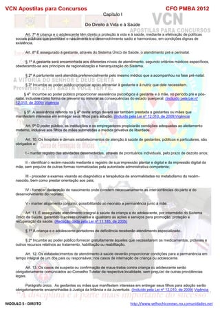 VCN Apostilas para Concursos CFO PMBA 2012
MODULO 5 - DIREITO http://www.velhochiconews.no.comunidades.net
Capítulo I
Do Direito à Vida e à Saúde
Art. 7º A criança e o adolescente têm direito a proteção à vida e à saúde, mediante a efetivação de políticas
sociais públicas que permitam o nascimento e o desenvolvimento sadio e harmonioso, em condições dignas de
existência.
Art. 8º É assegurado à gestante, através do Sistema Único de Saúde, o atendimento pré e perinatal.
§ 1º A gestante será encaminhada aos diferentes níveis de atendimento, segundo critérios médicos específicos,
obedecendo-se aos princípios de regionalização e hierarquização do Sistema.
§ 2º A parturiente será atendida preferencialmente pelo mesmo médico que a acompanhou na fase pré-natal.
§ 3º Incumbe ao poder público propiciar apoio alimentar à gestante e à nutriz que dele necessitem.
§ 4
o
Incumbe ao poder público proporcionar assistência psicológica à gestante e à mãe, no período pré e pós-
natal, inclusive como forma de prevenir ou minorar as consequências do estado puerperal. (Incluído pela Lei nº
12.010, de 2009) Vigência
§ 5
o
A assistência referida no § 4
o
deste artigo deverá ser também prestada a gestantes ou mães que
manifestem interesse em entregar seus filhos para adoção. (Incluído pela Lei nº 12.010, de 2009)Vigência
Art. 9º O poder público, as instituições e os empregadores propiciarão condições adequadas ao aleitamento
materno, inclusive aos filhos de mães submetidas a medida privativa de liberdade.
Art. 10. Os hospitais e demais estabelecimentos de atenção à saúde de gestantes, públicos e particulares, são
obrigados a:
I - manter registro das atividades desenvolvidas, através de prontuários individuais, pelo prazo de dezoito anos;
II - identificar o recém-nascido mediante o registro de sua impressão plantar e digital e da impressão digital da
mãe, sem prejuízo de outras formas normatizadas pela autoridade administrativa competente;
III - proceder a exames visando ao diagnóstico e terapêutica de anormalidades no metabolismo do recém-
nascido, bem como prestar orientação aos pais;
IV - fornecer declaração de nascimento onde constem necessariamente as intercorrências do parto e do
desenvolvimento do neonato;
V - manter alojamento conjunto, possibilitando ao neonato a permanência junto à mãe.
Art. 11. É assegurado atendimento integral à saúde da criança e do adolescente, por intermédio do Sistema
Único de Saúde, garantido o acesso universal e igualitário às ações e serviços para promoção, proteção e
recuperação da saúde. (Redação dada pela Lei nº 11.185, de 2005)
§ 1º A criança e o adolescente portadores de deficiência receberão atendimento especializado.
§ 2º Incumbe ao poder público fornecer gratuitamente àqueles que necessitarem os medicamentos, próteses e
outros recursos relativos ao tratamento, habilitação ou reabilitação.
Art. 12. Os estabelecimentos de atendimento à saúde deverão proporcionar condições para a permanência em
tempo integral de um dos pais ou responsável, nos casos de internação de criança ou adolescente.
Art. 13. Os casos de suspeita ou confirmação de maus-tratos contra criança ou adolescente serão
obrigatoriamente comunicados ao Conselho Tutelar da respectiva localidade, sem prejuízo de outras providências
legais.
Parágrafo único. As gestantes ou mães que manifestem interesse em entregar seus filhos para adoção serão
obrigatoriamente encaminhadas à Justiça da Infância e da Juventude. (Incluído pela Lei nº 12.010, de 2009) Vigência
 