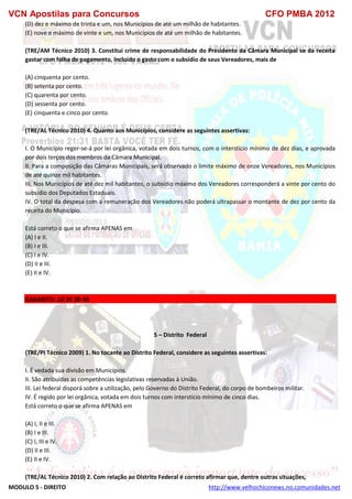 VCN Apostilas para Concursos CFO PMBA 2012
MODULO 5 - DIREITO http://www.velhochiconews.no.comunidades.net
(D) dez e máximo de trinta e um, nos Municípios de até um milhão de habitantes.
(E) nove e máximo de vinte e um, nos Municípios de até um milhão de habitantes.
(TRE/AM Técnico 2010) 3. Constitui crime de responsabilidade do Presidente da Câmara Municipal se da receita
gastar com folha de pagamento, incluído o gasto com o subsídio de seus Vereadores, mais de
(A) cinquenta por cento.
(B) setenta por cento.
(C) quarenta por cento.
(D) sessenta por cento.
(E) cinquenta e cinco por cento.
(TRE/AL Técnico 2010) 4. Quanto aos Municípios, considere as seguintes assertivas:
I. O Município reger-se-á por lei orgânica, votada em dois turnos, com o interstício mínimo de dez dias, e aprovada
por dois terços dos membros da Câmara Municipal.
II. Para a composição das Câmaras Municipais, será observado o limite máximo de onze Vereadores, nos Municípios
de até quinze mil habitantes.
III. Nos Municípios de até dez mil habitantes, o subsídio máximo dos Vereadores corresponderá a vinte por cento do
subsídio dos Deputados Estaduais.
IV. O total da despesa com a remuneração dos Vereadores não poderá ultrapassar o montante de dez por cento da
receita do Município.
Está correto o que se afirma APENAS em
(A) I e II.
(B) I e III.
(C) I e IV.
(D) II e III.
(E) II e IV.
GABARITO: 1D 2E 3B 4B
5 – Distrito Federal
(TRE/PI Técnico 2009) 1. No tocante ao Distrito Federal, considere as seguintes assertivas:
I. É vedada sua divisão em Municípios.
II. São atribuídas as competências legislativas reservadas à União.
III. Lei federal disporá sobre a utilização, pelo Governo do Distrito Federal, do corpo de bombeiros militar.
IV. É regido por lei orgânica, votada em dois turnos com interstício mínimo de cinco dias.
Está correto o que se afirma APENAS em
(A) I, II e III.
(B) I e III.
(C) I, III e IV.
(D) II e III.
(E) II e IV.
(TRE/AL Técnico 2010) 2. Com relação ao Distrito Federal é correto afirmar que, dentre outras situações,
 
