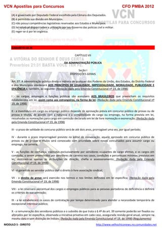 VCN Apostilas para Concursos CFO PMBA 2012
MODULO 5 - DIREITO http://www.velhochiconews.no.comunidades.net
(A) é governado por Deputado Federal escolhido pela Câmara dos Deputados.
(B) é permitida sua divisão em Municípios.
(C) não possui competências legislativas reservadas aos Estados e Municípios.
(D) lei estadual disporá sobre a utilização por seu Governo das polícias civil e militar.
(E) reger-se-á por lei orgânica.
GABARITO:1B 2E
CAPÍTULO VII
DA ADMINISTRAÇÃO PÚBLICA
Seção I
DISPOSIÇÕES GERAIS
Art. 37. A administração pública direta e indireta de qualquer dos Poderes da União, dos Estados, do Distrito Federal
e dos Municípios obedecerá AOS PRINCÍPIOS DE LEGALIDADE, IMPESSOALIDADE, MORALIDADE, PUBLICIDADE E
EFICIÊNCIA e, também, ao seguinte: (Redação dada pela Emenda Constitucional nº 19, de 1998)
I - os cargos, empregos e funções públicas são acessíveis AOS BRASILEIROS que preencham os requisitos
estabelecidos em lei, assim como aos estrangeiros, na forma da lei; (Redação dada pela Emenda Constitucional nº
19, de 1998)
II - a investidura em cargo ou emprego público depende de aprovação prévia em concurso público de provas ou de
provas e títulos, de acordo com a natureza e a complexidade do cargo ou emprego, na forma prevista em lei,
ressalvadas as nomeações para cargo em comissão declarado em lei de livre nomeação e exoneração; (Redação dada
pela Emenda Constitucional nº 19, de 1998)
III - o prazo de validade do concurso público será de até dois anos, prorrogável uma vez, por igual período;
IV - durante o prazo improrrogável previsto no edital de convocação, aquele aprovado em concurso público de
provas ou de provas e títulos será convocado com prioridade sobre novos concursados para assumir cargo ou
emprego, na carreira;
V - as funções de confiança, exercidas exclusivamente por servidores ocupantes de cargo efetivo, e os cargos em
comissão, a serem preenchidos por servidores de carreira nos casos, condições e percentuais mínimos previstos em
lei, destinam-se apenas às atribuições de direção, chefia e assessoramento; (Redação dada pela Emenda
Constitucional nº 19, de 1998)
VI - é garantido ao servidor público civil o direito à livre associação sindical;
VII - o direito de greve será exercido nos termos e nos limites definidos em lei específica; (Redação dada pela
Emenda Constitucional nº 19, de 1998)
VIII - a lei reservará percentual dos cargos e empregos públicos para as pessoas portadoras de deficiência e definirá
os critérios de sua admissão;
IX - a lei estabelecerá os casos de contratação por tempo determinado para atender a necessidade temporária de
excepcional interesse público;
X - a remuneração dos servidores públicos e o subsídio de que trata o § 4º do art. 39 somente poderão ser fixados ou
alterados por lei específica, observada a iniciativa privativa em cada caso, assegurada revisão geral anual, sempre na
mesma data e sem distinção de índices; (Redação dada pela Emenda Constitucional nº 19, de 1998) (Regulamento)
 