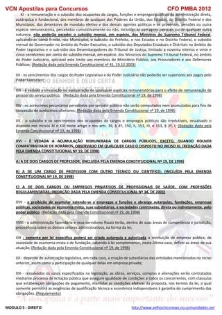 VCN Apostilas para Concursos CFO PMBA 2012
MODULO 5 - DIREITO http://www.velhochiconews.no.comunidades.net
XI - a remuneração e o subsídio dos ocupantes de cargos, funções e empregos públicos da administração direta,
autárquica e fundacional, dos membros de qualquer dos Poderes da União, dos Estados, do Distrito Federal e dos
Municípios, dos detentores de mandato eletivo e dos demais agentes políticos e os proventos, pensões ou outra
espécie remuneratória, percebidos cumulativamente ou não, incluídas as vantagens pessoais ou de qualquer outra
natureza, não poderão exceder o subsídio mensal, em espécie, dos Ministros do Supremo Tribunal Federal,
aplicando-se como li-mite, nos Municípios, o subsídio do Prefeito, e nos Estados e no Distrito Federal, o subsídio
mensal do Governador no âmbito do Poder Executivo, o subsídio dos Deputados Estaduais e Distritais no âmbito do
Poder Legislativo e o sub-sídio dos Desembargadores do Tribunal de Justiça, limitado a noventa inteiros e vinte e
cinco centésimos por cento do subsídio mensal, em espécie, dos Ministros do Supremo Tri-bunal Federal, no âmbito
do Poder Judiciário, aplicável este limite aos membros do Ministério Público, aos Procuradores e aos Defensores
Públicos; (Redação dada pela Emenda Constitucional nº 41, 19.12.2003)
XII - os vencimentos dos cargos do Poder Legislativo e do Poder Judiciário não poderão ser superiores aos pagos pelo
Poder Executivo;
XIII - é vedada a vinculação ou equiparação de quaisquer espécies remuneratórias para o efeito de remuneração de
pessoal do serviço público; (Redação dada pela Emenda Constitucional nº 19, de 1998)
XIV - os acréscimos pecuniários percebidos por servidor público não serão computados nem acumulados para fins de
concessão de acréscimos ulteriores; (Redação dada pela Emenda Constitucional nº 19, de 1998)
XV - o subsídio e os vencimentos dos ocupantes de cargos e empregos públicos são irredutíveis, ressalvado o
disposto nos incisos XI e XIV deste artigo e nos arts. 39, § 4º, 150, II, 153, III, e 153, § 2º, I; (Redação dada pela
Emenda Constitucional nº 19, de 1998)
XVI - É VEDADA A ACUMULAÇÃO REMUNERADA DE CARGOS PÚBLICOS, EXCETO, QUANDO HOUVER
COMPATIBILIDADE DE HORÁRIOS, OBSERVADO EM QUALQUER CASO O DISPOSTO NO INCISO XI. (REDAÇÃO DADA
PELA EMENDA CONSTITUCIONAL Nº 19, DE 1998)
A) A DE DOIS CARGOS DE PROFESSOR; (INCLUÍDA PELA EMENDA CONSTITUCIONAL Nº 19, DE 1998)
B) A DE UM CARGO DE PROFESSOR COM OUTRO TÉCNICO OU CIENTÍFICO; (INCLUÍDA PELA EMENDA
CONSTITUCIONAL Nº 19, DE 1998)
C) A DE DOIS CARGOS OU EMPREGOS PRIVATIVOS DE PROFISSIONAIS DE SAÚDE, COM PROFISSÕES
REGULAMENTADAS; (REDAÇÃO DADA PELA EMENDA CONSTITUCIONAL Nº 34, DE 2001)
XVII - a proibição de acumular estende-se a empregos e funções e abrange autarquias, fundações, empresas
públicas, sociedades de economia mista, suas subsidiárias, e sociedades controladas, direta ou indiretamente, pelo
poder público; (Redação dada pela Emenda Constitucional nº 19, de 1998)
XVIII - a administração fazendária e seus servidores fiscais terão, dentro de suas áreas de competência e jurisdição,
precedência sobre os demais setores administrativos, na forma da lei;
XIX - somente por lei específica poderá ser criada autarquia e autorizada a instituição de empresa pública, de
sociedade de economia mista e de fundação, cabendo à lei complementar, neste último caso, definir as áreas de sua
atuação; (Redação dada pela Emenda Constitucional nº 19, de 1998)
XX - depende de autorização legislativa, em cada caso, a criação de subsidiárias das entidades mencionadas no inciso
anterior, assim como a participação de qualquer delas em empresa privada;
XXI - ressalvados os casos especificados na legislação, as obras, serviços, compras e alienações serão contratados
mediante processo de licitação pública que assegure igualdade de condições a todos os concorrentes, com cláusulas
que estabeleçam obrigações de pagamento, mantidas as condições efetivas da proposta, nos termos da lei, o qual
somente permitirá as exigências de qualificação técnica e econômica indispensáveis à garantia do cumprimento das
obrigações. (Regulamento)
 
