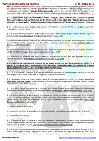 VCN Apostilas para Concursos CFO PMBA 2012
MODULO 5 - DIREITO http://www.velhochiconews.no.comunidades.net
XXII - as administrações tributárias da União, dos Estados, do Distrito Federal e dos Municípios, atividades essenciais
ao funcionamento do Estado, exercidas por servidores de carreiras específicas, terão recursos prioritários para a
realização de suas atividades e atuarão de forma integrada, inclusive com o compartilhamento de cadastros e de
informações fiscais, na forma da lei ou convênio. (Incluído pela Emenda Constitucional nº 42, de 19.12.2003)
§ 1º - A PUBLICIDADE DOS ATOS, PROGRAMAS, OBRAS, SERVIÇOS E CAMPANHAS DOS ÓRGÃOS PÚBLICOS DEVERÁ
TER CARÁTER EDUCATIVO, INFORMATIVO OU DE ORIENTAÇÃO SOCIAL, DELA NÃO PODENDO CONSTAR NOMES,
SÍMBOLOS OU IMAGENS QUE CARACTERIZEM PROMOÇÃO PESSOAL DE AUTORIDADES OU SERVIDORES PÚBLICOS.
§ 2º - A não observância do disposto nos incisos II e III implicará a nulidade do ato e a punição da autoridade
responsável, nos termos da lei.
§ 3º A lei disciplinará as formas de participação do usuário na administração pública direta e indireta, regulando
especialmente: (Redação dada pela Emenda Constitucional nº 19, de 1998)
I - as reclamações relativas à prestação dos serviços públicos em geral, asseguradas a manutenção de serviços de
atendimento ao usuário e a avaliação periódica, externa e interna, da qualidade dos serviços; (Incluído pela Emenda
Constitucional nº 19, de 1998)
II - o acesso dos usuários a registros administrativos e a informações sobre atos de governo, observado o disposto no
art. 5º, X e XXXIII; (Incluído pela Emenda Constitucional nº 19, de 1998)
III - a disciplina da representação contra o exercício negligente ou abusivo de cargo, emprego ou função na
administração pública. (Incluído pela Emenda Constitucional nº 19, de 1998)
§ 4º - OS ATOS DE IMPROBIDADE ADMINISTRATIVA IMPORTARÃO A SUSPENSÃO DOS DIREITOS POLÍTICOS, A
PERDA DA FUNÇÃO PÚBLICA, A INDISPONIBILIDADE DOS BENS E O RESSARCIMENTO AO ERÁRIO, NA FORMA E
GRADAÇÃO PREVISTAS EM LEI, SEM PREJUÍZO DA AÇÃO PENAL CABÍVEL.
§ 5º - A lei estabelecerá os prazos de prescrição para ilícitos praticados por qualquer agente, servidor ou não, que
causem prejuízos ao erário, ressalvadas as respectivas ações de ressarcimento.
§ 6º - As pessoas jurídicas de direito público e as de direito privado prestadoras de serviços públicos responderão
pelos danos que seus agentes, nessa qualidade, causarem a terceiros, assegurado o direito de regresso contra o
responsável nos casos de dolo ou culpa.
§ 7º A lei disporá sobre os requisitos e as restrições ao ocupante de cargo ou emprego da administração direta e
indireta que possibilite o acesso a informações privilegiadas. (Incluído pela Emenda Constitucional nº 19, de 1998)
§ 8º A autonomia gerencial, orçamentária e financeira dos órgãos e entidades da administração direta e indireta
poderá ser ampliada mediante contrato, a ser firmado entre seus administradores e o poder público, que tenha por
objeto a fixação de metas de desempenho para o órgão ou entidade, cabendo à lei dispor sobre: (Incluído pela
Emenda Constitucional nº 19, de 1998)
I - o prazo de duração do contrato;
II - os controles e critérios de avaliação de desempenho, direitos, obrigações e responsabilidade dos dirigentes;
III - a remuneração do pessoal.
§ 9º O disposto no inciso XI aplica-se às empresas públicas e às sociedades de economia mista, e suas subsidiárias,
que receberem recursos da União, dos Estados, do Distrito Federal ou dos Municípios para pagamento de despesas
de pessoal ou de custeio em geral. (Incluído pela Emenda Constitucional nº 19, de 1998)
§ 10. É vedada a percepção simultânea de proventos de aposentadoria decorrentes do art. 40 ou dos arts. 42 e 142
com a remuneração de cargo, emprego ou função pública, ressalvados os cargos acumuláveis na forma desta
 