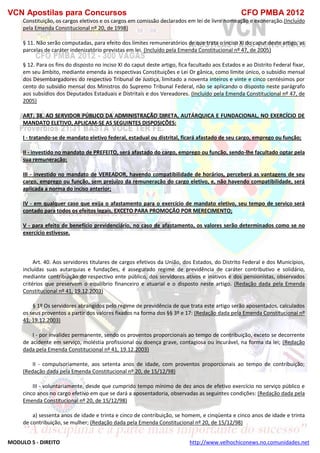 VCN Apostilas para Concursos CFO PMBA 2012
MODULO 5 - DIREITO http://www.velhochiconews.no.comunidades.net
Constituição, os cargos eletivos e os cargos em comissão declarados em lei de livre nomeação e exoneração.(Incluído
pela Emenda Constitucional nº 20, de 1998)
§ 11. Não serão computadas, para efeito dos limites remuneratórios de que trata o inciso XI do caput deste artigo, as
parcelas de caráter indenizatório previstas em lei. (Incluído pela Emenda Constitucional nº 47, de 2005)
§ 12. Para os fins do disposto no inciso XI do caput deste artigo, fica facultado aos Estados e ao Distrito Federal fixar,
em seu âmbito, mediante emenda às respectivas Constituições e Lei Or gânica, como limite único, o subsídio mensal
dos Desembargadores do respectivo Tribunal de Justiça, limitado a noventa inteiros e vinte e cinco centésimos por
cento do subsídio mensal dos Ministros do Supremo Tribunal Federal, não se aplicando o disposto neste parágrafo
aos subsídios dos Deputados Estaduais e Distritais e dos Vereadores. (Incluído pela Emenda Constitucional nº 47, de
2005)
ART. 38. AO SERVIDOR PÚBLICO DA ADMINISTRAÇÃO DIRETA, AUTÁRQUICA E FUNDACIONAL, NO EXERCÍCIO DE
MANDATO ELETIVO, APLICAM-SE AS SEGUINTES DISPOSIÇÕES:
I - tratando-se de mandato eletivo federal, estadual ou distrital, ficará afastado de seu cargo, emprego ou função;
II - investido no mandato de PREFEITO, será afastado do cargo, emprego ou função, sendo-lhe facultado optar pela
sua remuneração;
III - investido no mandato de VEREADOR, havendo compatibilidade de horários, perceberá as vantagens de seu
cargo, emprego ou função, sem prejuízo da remuneração do cargo eletivo, e, não havendo compatibilidade, será
aplicada a norma do inciso anterior;
IV - em qualquer caso que exija o afastamento para o exercício de mandato eletivo, seu tempo de serviço será
contado para todos os efeitos legais, EXCETO PARA PROMOÇÃO POR MERECIMENTO;
V - para efeito de benefício previdenciário, no caso de afastamento, os valores serão determinados como se no
exercício estivesse.
Art. 40. Aos servidores titulares de cargos efetivos da União, dos Estados, do Distrito Federal e dos Municípios,
incluídas suas autarquias e fundações, é assegurado regime de previdência de caráter contributivo e solidário,
mediante contribuição do respectivo ente público, dos servidores ativos e inativos e dos pensionistas, observados
critérios que preservem o equilíbrio financeiro e atuarial e o disposto neste artigo. (Redação dada pela Emenda
Constitucional nº 41, 19.12.2003)
§ 1º Os servidores abrangidos pelo regime de previdência de que trata este artigo serão aposentados, calculados
os seus proventos a partir dos valores fixados na forma dos §§ 3º e 17: (Redação dada pela Emenda Constitucional nº
41, 19.12.2003)
I - por invalidez permanente, sendo os proventos proporcionais ao tempo de contribuição, exceto se decorrente
de acidente em serviço, moléstia profissional ou doença grave, contagiosa ou incurável, na forma da lei; (Redação
dada pela Emenda Constitucional nº 41, 19.12.2003)
II - compulsoriamente, aos setenta anos de idade, com proventos proporcionais ao tempo de contribuição;
(Redação dada pela Emenda Constitucional nº 20, de 15/12/98)
III - voluntariamente, desde que cumprido tempo mínimo de dez anos de efetivo exercício no serviço público e
cinco anos no cargo efetivo em que se dará a aposentadoria, observadas as seguintes condições: (Redação dada pela
Emenda Constitucional nº 20, de 15/12/98)
a) sessenta anos de idade e trinta e cinco de contribuição, se homem, e cinqüenta e cinco anos de idade e trinta
de contribuição, se mulher; (Redação dada pela Emenda Constitucional nº 20, de 15/12/98)
 