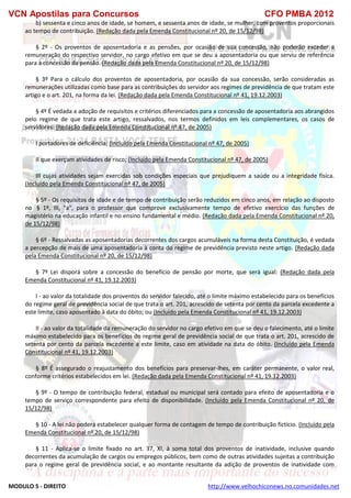 VCN Apostilas para Concursos CFO PMBA 2012
MODULO 5 - DIREITO http://www.velhochiconews.no.comunidades.net
b) sessenta e cinco anos de idade, se homem, e sessenta anos de idade, se mulher, com proventos proporcionais
ao tempo de contribuição. (Redação dada pela Emenda Constitucional nº 20, de 15/12/98)
§ 2º - Os proventos de aposentadoria e as pensões, por ocasião de sua concessão, não poderão exceder a
remuneração do respectivo servidor, no cargo efetivo em que se deu a aposentadoria ou que serviu de referência
para a concessão da pensão. (Redação dada pela Emenda Constitucional nº 20, de 15/12/98)
§ 3º Para o cálculo dos proventos de aposentadoria, por ocasião da sua concessão, serão consideradas as
remunerações utilizadas como base para as contribuições do servidor aos regimes de previdência de que tratam este
artigo e o art. 201, na forma da lei. (Redação dada pela Emenda Constitucional nº 41, 19.12.2003)
§ 4º É vedada a adoção de requisitos e critérios diferenciados para a concessão de aposentadoria aos abrangidos
pelo regime de que trata este artigo, ressalvados, nos termos definidos em leis complementares, os casos de
servidores: (Redação dada pela Emenda Constitucional nº 47, de 2005)
I portadores de deficiência; (Incluído pela Emenda Constitucional nº 47, de 2005)
II que exerçam atividades de risco; (Incluído pela Emenda Constitucional nº 47, de 2005)
III cujas atividades sejam exercidas sob condições especiais que prejudiquem a saúde ou a integridade física.
(Incluído pela Emenda Constitucional nº 47, de 2005)
§ 5º - Os requisitos de idade e de tempo de contribuição serão reduzidos em cinco anos, em relação ao disposto
no § 1º, III, "a", para o professor que comprove exclusivamente tempo de efetivo exercício das funções de
magistério na educação infantil e no ensino fundamental e médio. (Redação dada pela Emenda Constitucional nº 20,
de 15/12/98)
§ 6º - Ressalvadas as aposentadorias decorrentes dos cargos acumuláveis na forma desta Constituição, é vedada
a percepção de mais de uma aposentadoria à conta do regime de previdência previsto neste artigo. (Redação dada
pela Emenda Constitucional nº 20, de 15/12/98)
§ 7º Lei disporá sobre a concessão do benefício de pensão por morte, que será igual: (Redação dada pela
Emenda Constitucional nº 41, 19.12.2003)
I - ao valor da totalidade dos proventos do servidor falecido, até o limite máximo estabelecido para os benefícios
do regime geral de previdência social de que trata o art. 201, acrescido de setenta por cento da parcela excedente a
este limite, caso aposentado à data do óbito; ou (Incluído pela Emenda Constitucional nº 41, 19.12.2003)
II - ao valor da totalidade da remuneração do servidor no cargo efetivo em que se deu o falecimento, até o limite
máximo estabelecido para os benefícios do regime geral de previdência social de que trata o art. 201, acrescido de
setenta por cento da parcela excedente a este limite, caso em atividade na data do óbito. (Incluído pela Emenda
Constitucional nº 41, 19.12.2003)
§ 8º É assegurado o reajustamento dos benefícios para preservar-lhes, em caráter permanente, o valor real,
conforme critérios estabelecidos em lei. (Redação dada pela Emenda Constitucional nº 41, 19.12.2003)
§ 9º - O tempo de contribuição federal, estadual ou municipal será contado para efeito de aposentadoria e o
tempo de serviço correspondente para efeito de disponibilidade. (Incluído pela Emenda Constitucional nº 20, de
15/12/98)
§ 10 - A lei não poderá estabelecer qualquer forma de contagem de tempo de contribuição fictício. (Incluído pela
Emenda Constitucional nº 20, de 15/12/98)
§ 11 - Aplica-se o limite fixado no art. 37, XI, à soma total dos proventos de inatividade, inclusive quando
decorrentes da acumulação de cargos ou empregos públicos, bem como de outras atividades sujeitas a contribuição
para o regime geral de previdência social, e ao montante resultante da adição de proventos de inatividade com
 