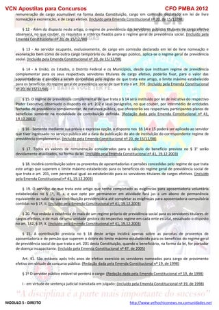 VCN Apostilas para Concursos CFO PMBA 2012
MODULO 5 - DIREITO http://www.velhochiconews.no.comunidades.net
remuneração de cargo acumulável na forma desta Constituição, cargo em comissão declarado em lei de livre
nomeação e exoneração, e de cargo eletivo. (Incluído pela Emenda Constitucional nº 20, de 15/12/98)
§ 12 - Além do disposto neste artigo, o regime de previdência dos servidores públicos titulares de cargo efetivo
observará, no que couber, os requisitos e critérios fixados para o regime geral de previdência social. (Incluído pela
Emenda Constitucional nº 20, de 15/12/98)
§ 13 - Ao servidor ocupante, exclusivamente, de cargo em comissão declarado em lei de livre nomeação e
exoneração bem como de outro cargo temporário ou de emprego público, aplica-se o regime geral de previdência
social. (Incluído pela Emenda Constitucional nº 20, de 15/12/98)
§ 14 - A União, os Estados, o Distrito Federal e os Municípios, desde que instituam regime de previdência
complementar para os seus respectivos servidores titulares de cargo efetivo, poderão fixar, para o valor das
aposentadorias e pensões a serem concedidas pelo regime de que trata este artigo, o limite máximo estabelecido
para os benefícios do regime geral de previdência social de que trata o art. 201. (Incluído pela Emenda Constitucional
nº 20, de 15/12/98)
§ 15. O regime de previdência complementar de que trata o § 14 será instituído por lei de iniciativa do respectivo
Poder Executivo, observado o disposto no art. 202 e seus parágrafos, no que couber, por intermédio de entidades
fechadas de previdência complementar, de natureza pública, que oferecerão aos respectivos participantes planos de
benefícios somente na modalidade de contribuição definida. (Redação dada pela Emenda Constitucional nº 41,
19.12.2003)
§ 16 - Somente mediante sua prévia e expressa opção, o disposto nos §§ 14 e 15 poderá ser aplicado ao servidor
que tiver ingressado no serviço público até a data da publicação do ato de instituição do correspondente regime de
previdência complementar. (Incluído pela Emenda Constitucional nº 20, de 15/12/98)
§ 17. Todos os valores de remuneração considerados para o cálculo do benefício previsto no § 3° serão
devidamente atualizados, na forma da lei. (Incluído pela Emenda Constitucional nº 41, 19.12.2003)
§ 18. Incidirá contribuição sobre os proventos de aposentadorias e pensões concedidas pelo regime de que trata
este artigo que superem o limite máximo estabelecido para os benefícios do regime geral de previdência social de
que trata o art. 201, com percentual igual ao estabelecido para os servidores titulares de cargos efetivos. (Incluído
pela Emenda Constitucional nº 41, 19.12.2003)
§ 19. O servidor de que trata este artigo que tenha completado as exigências para aposentadoria voluntária
estabelecidas no § 1º, III, a, e que opte por permanecer em atividade fará jus a um abono de permanência
equivalente ao valor da sua contribuição previdenciária até completar as exigências para aposentadoria compulsória
contidas no § 1º, II. (Incluído pela Emenda Constitucional nº 41, 19.12.2003)
§ 20. Fica vedada a existência de mais de um regime próprio de previdência social para os servidores titulares de
cargos efetivos, e de mais de uma unidade gestora do respectivo regime em cada ente estatal, ressalvado o disposto
no art. 142, § 3º, X. (Incluído pela Emenda Constitucional nº 41, 19.12.2003)
§ 21. A contribuição prevista no § 18 deste artigo incidirá apenas sobre as parcelas de proventos de
aposentadoria e de pensão que superem o dobro do limite máximo estabelecido para os benefícios do regime geral
de previdência social de que trata o art. 201 desta Constituição, quando o beneficiário, na forma da lei, for portador
de doença incapacitante. (Incluído pela Emenda Constitucional nº 47, de 2005)
Art. 41. São estáveis após três anos de efetivo exercício os servidores nomeados para cargo de provimento
efetivo em virtude de concurso público. (Redação dada pela Emenda Constitucional nº 19, de 1998)
§ 1º O servidor público estável só perderá o cargo: (Redação dada pela Emenda Constitucional nº 19, de 1998)
I - em virtude de sentença judicial transitada em julgado; (Incluído pela Emenda Constitucional nº 19, de 1998)
 