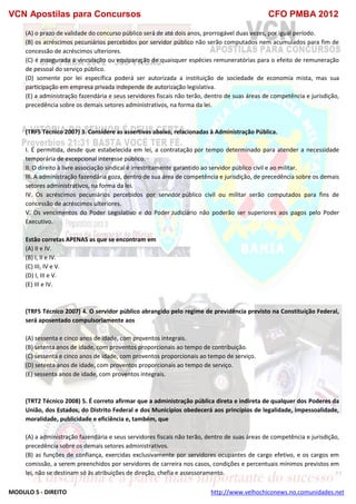 VCN Apostilas para Concursos CFO PMBA 2012
MODULO 5 - DIREITO http://www.velhochiconews.no.comunidades.net
(A) o prazo de validade do concurso público será de até dois anos, prorrogável duas vezes, por igual período.
(B) os acréscimos pecuniários percebidos por servidor público não serão computados nem acumulados para fim de
concessão de acréscimos ulteriores.
(C) é assegurada a vinculação ou equiparação de quaisquer espécies remuneratórias para o efeito de remuneração
de pessoal do serviço público.
(D) somente por lei específica poderá ser autorizada a instituição de sociedade de economia mista, mas sua
participação em empresa privada independe de autorização legislativa.
(E) a administração fazendária e seus servidores fiscais não terão, dentro de suas áreas de competência e jurisdição,
precedência sobre os demais setores administrativos, na forma da lei.
(TRF5 Técnico 2007) 3. Considere as assertivas abaixo, relacionadas à Administração Pública.
I. É permitida, desde que estabelecida em lei, a contratação por tempo determinado para atender a necessidade
temporária de excepcional interesse público.
II. O direito à livre associação sindical é irrestritamente garantido ao servidor público civil e ao militar.
III. A administração fazendária goza, dentro de sua área de competência e jurisdição, de precedência sobre os demais
setores administrativos, na forma da lei.
IV. Os acréscimos pecuniários percebidos por servidor público civil ou militar serão computados para fins de
concessão de acréscimos ulteriores.
V. Os vencimentos do Poder Legislativo e do Poder Judiciário não poderão ser superiores aos pagos pelo Poder
Executivo.
Estão corretas APENAS as que se encontram em
(A) II e IV.
(B) I, II e IV.
(C) III, IV e V.
(D) I, III e V.
(E) III e IV.
(TRF5 Técnico 2007) 4. O servidor público abrangido pelo regime de previdência previsto na Constituição Federal,
será aposentado compulsoriamente aos
(A) sessenta e cinco anos de idade, com proventos integrais.
(B) setenta anos de idade, com proventos proporcionais ao tempo de contribuição.
(C) sessenta e cinco anos de idade, com proventos proporcionais ao tempo de serviço.
(D) setenta anos de idade, com proventos proporcionais ao tempo de serviço.
(E) sessenta anos de idade, com proventos integrais.
(TRT2 Técnico 2008) 5. É correto afirmar que a administração pública direta e indireta de qualquer dos Poderes da
União, dos Estados, do Distrito Federal e dos Municípios obedecerá aos princípios de legalidade, impessoalidade,
moralidade, publicidade e eficiência e, também, que
(A) a administração fazendária e seus servidores fiscais não terão, dentro de suas áreas de competência e jurisdição,
precedência sobre os demais setores administrativos.
(B) as funções de confiança, exercidas exclusivamente por servidores ocupantes de cargo efetivo, e os cargos em
comissão, a serem preenchidos por servidores de carreira nos casos, condições e percentuais mínimos previstos em
lei, não se destinam só às atribuições de direção, chefia e assessoramento.
 