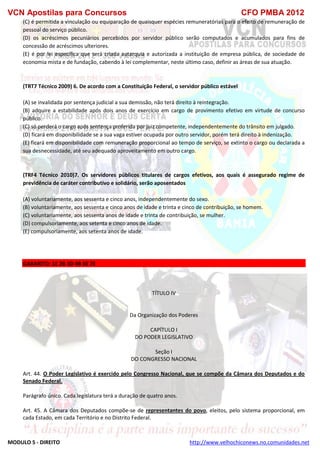 VCN Apostilas para Concursos CFO PMBA 2012
MODULO 5 - DIREITO http://www.velhochiconews.no.comunidades.net
(C) é permitida a vinculação ou equiparação de quaisquer espécies remuneratórias para o efeito de remuneração de
pessoal do serviço público.
(D) os acréscimos pecuniários percebidos por servidor público serão computados e acumulados para fins de
concessão de acréscimos ulteriores.
(E) é por lei específica que será criada autarquia e autorizada a instituição de empresa pública, de sociedade de
economia mista e de fundação, cabendo à lei complementar, neste último caso, definir as áreas de sua atuação.
(TRT7 Técnico 2009) 6. De acordo com a Constituição Federal, o servidor público estável
(A) se invalidada por sentença judicial a sua demissão, não terá direito à reintegração.
(B) adquire a estabilidade após dois anos de exercício em cargo de provimento efetivo em virtude de concurso
público.
(C) só perderá o cargo após sentença proferida por juiz competente, independentemente do trânsito em julgado.
(D) ficará em disponibilidade se a sua vaga estiver ocupada por outro servidor, porém terá direito à indenização.
(E) ficará em disponibilidade com remuneração proporcional ao tempo de serviço, se extinto o cargo ou declarada a
sua desnecessidade, até seu adequado aproveitamento em outro cargo.
(TRF4 Técnico 2010)7. Os servidores públicos titulares de cargos efetivos, aos quais é assegurado regime de
previdência de caráter contributivo e solidário, serão aposentados
(A) voluntariamente, aos sessenta e cinco anos, independentemente do sexo.
(B) voluntariamente, aos sessenta e cinco anos de idade e trinta e cinco de contribuição, se homem.
(C) voluntariamente, aos sessenta anos de idade e trinta de contribuição, se mulher.
(D) compulsoriamente, aos setenta e cinco anos de idade.
(E) compulsoriamente, aos setenta anos de idade.
GABARITO: 1E 2B 3D 4B 6E 7E
TÍTULO IV
Da Organização dos Poderes
CAPÍTULO I
DO PODER LEGISLATIVO
Seção I
DO CONGRESSO NACIONAL
Art. 44. O Poder Legislativo é exercido pelo Congresso Nacional, que se compõe da Câmara dos Deputados e do
Senado Federal.
Parágrafo único. Cada legislatura terá a duração de quatro anos.
Art. 45. A Câmara dos Deputados compõe-se de representantes do povo, eleitos, pelo sistema proporcional, em
cada Estado, em cada Território e no Distrito Federal.
 