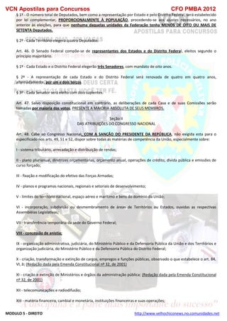VCN Apostilas para Concursos CFO PMBA 2012
MODULO 5 - DIREITO http://www.velhochiconews.no.comunidades.net
§ 1º - O número total de Deputados, bem como a representação por Estado e pelo Distrito Federal, será estabelecido
por lei complementar, PROPORCIONALMENTE À POPULAÇÃO, procedendo-se aos ajustes necessários, no ano
anterior às eleições, para que nenhuma daquelas unidades da Federação tenha MENOS DE OITO OU MAIS DE
SETENTA Deputados.
§ 2º - Cada Território elegerá quatro Deputados.
Art. 46. O Senado Federal compõe-se de representantes dos Estados e do Distrito Federal, eleitos segundo o
princípio majoritário.
§ 1º - Cada Estado e o Distrito Federal elegerão três Senadores, com mandato de oito anos.
§ 2º - A representação de cada Estado e do Distrito Federal será renovada de quatro em quatro anos,
alternadamente, por um e dois terços.
§ 3º - Cada Senador será eleito com dois suplentes.
Art. 47. Salvo disposição constitucional em contrário, as deliberações de cada Casa e de suas Comissões serão
tomadas por maioria dos votos, PRESENTE A MAIORIA ABSOLUTA DE SEUS MEMBROS.
Seção II
DAS ATRIBUIÇÕES DO CONGRESSO NACIONAL
Art. 48. Cabe ao Congresso Nacional, COM A SANÇÃO DO PRESIDENTE DA REPÚBLICA, não exigida esta para o
especificado nos arts. 49, 51 e 52, dispor sobre todas as matérias de competência da União, especialmente sobre:
I - sistema tributário, arrecadação e distribuição de rendas;
II - plano plurianual, diretrizes orçamentárias, orçamento anual, operações de crédito, dívida pública e emissões de
curso forçado;
III - fixação e modificação do efetivo das Forças Armadas;
IV - planos e programas nacionais, regionais e setoriais de desenvolvimento;
V - limites do território nacional, espaço aéreo e marítimo e bens do domínio da União;
VI - incorporação, subdivisão ou desmembramento de áreas de Territórios ou Estados, ouvidas as respectivas
Assembléias Legislativas;
VII - transferência temporária da sede do Governo Federal;
VIII - concessão de anistia;
IX - organização administrativa, judiciária, do Ministério Público e da Defensoria Pública da União e dos Territórios e
organização judiciária, do Ministério Público e da Defensoria Pública do Distrito Federal;
X - criação, transformação e extinção de cargos, empregos e funções públicas, observado o que estabelece o art. 84,
VI, b; (Redação dada pela Emenda Constitucional nº 32, de 2001)
XI - criação e extinção de Ministérios e órgãos da administração pública; (Redação dada pela Emenda Constitucional
nº 32, de 2001)
XII - telecomunicações e radiodifusão;
XIII - matéria financeira, cambial e monetária, instituições financeiras e suas operações;
 