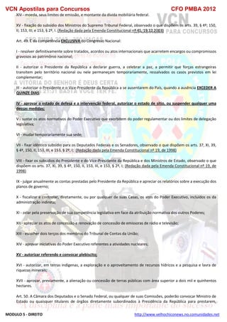 VCN Apostilas para Concursos CFO PMBA 2012
MODULO 5 - DIREITO http://www.velhochiconews.no.comunidades.net
XIV - moeda, seus limites de emissão, e montante da dívida mobiliária federal.
XV - fixação do subsídio dos Ministros do Supremo Tribunal Federal, observado o que dispõem os arts. 39, § 4º; 150,
II; 153, III; e 153, § 2º, I. (Redação dada pela Emenda Constitucional nº 41, 19.12.2003)
Art. 49. É da competência EXCLUSIVA do Congresso Nacional:
I - resolver definitivamente sobre tratados, acordos ou atos internacionais que acarretem encargos ou compromissos
gravosos ao patrimônio nacional;
II - autorizar o Presidente da República a declarar guerra, a celebrar a paz, a permitir que forças estrangeiras
transitem pelo território nacional ou nele permaneçam temporariamente, ressalvados os casos previstos em lei
complementar;
III - autorizar o Presidente e o Vice-Presidente da República a se ausentarem do País, quando a ausência EXCEDER A
QUINZE DIAS;
IV - aprovar o estado de defesa e a intervenção federal, autorizar o estado de sítio, ou suspender qualquer uma
dessas medidas;
V - sustar os atos normativos do Poder Executivo que exorbitem do poder regulamentar ou dos limites de delegação
legislativa;
VI - mudar temporariamente sua sede;
VII - fixar idêntico subsídio para os Deputados Federais e os Senadores, observado o que dispõem os arts. 37, XI, 39,
§ 4º, 150, II, 153, III, e 153, § 2º, I; (Redação dada pela Emenda Constitucional nº 19, de 1998)
VIII - fixar os subsídios do Presidente e do Vice-Presidente da República e dos Ministros de Estado, observado o que
dispõem os arts. 37, XI, 39, § 4º, 150, II, 153, III, e 153, § 2º, I; (Redação dada pela Emenda Constitucional nº 19, de
1998)
IX - julgar anualmente as contas prestadas pelo Presidente da República e apreciar os relatórios sobre a execução dos
planos de governo;
X - fiscalizar e controlar, diretamente, ou por qualquer de suas Casas, os atos do Poder Executivo, incluídos os da
administração indireta;
XI - zelar pela preservação de sua competência legislativa em face da atribuição normativa dos outros Poderes;
XII - apreciar os atos de concessão e renovação de concessão de emissoras de rádio e televisão;
XIII - escolher dois terços dos membros do Tribunal de Contas da União;
XIV - aprovar iniciativas do Poder Executivo referentes a atividades nucleares;
XV - autorizar referendo e convocar plebiscito;
XVI - autorizar, em terras indígenas, a exploração e o aproveitamento de recursos hídricos e a pesquisa e lavra de
riquezas minerais;
XVII - aprovar, previamente, a alienação ou concessão de terras públicas com área superior a dois mil e quinhentos
hectares.
Art. 50. A Câmara dos Deputados e o Senado Federal, ou qualquer de suas Comissões, poderão convocar Ministro de
Estado ou quaisquer titulares de órgãos diretamente subordinados à Presidência da República para prestarem,
 