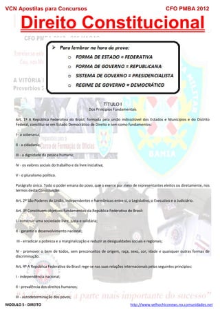 VCN Apostilas para Concursos CFO PMBA 2012
MODULO 5 - DIREITO http://www.velhochiconews.no.comunidades.net
Direito Constitucional
TÍTULO I
Dos Princípios Fundamentais
Art. 1º A República Federativa do Brasil, formada pela união indissolúvel dos Estados e Municípios e do Distrito
Federal, constitui-se em Estado Democrático de Direito e tem como fundamentos:
I - a soberania;
II - a cidadania;
III - a dignidade da pessoa humana;
IV - os valores sociais do trabalho e da livre iniciativa;
V - o pluralismo político.
Parágrafo único. Todo o poder emana do povo, que o exerce por meio de representantes eleitos ou diretamente, nos
termos desta Constituição.
Art. 2º São Poderes da União, independentes e harmônicos entre si, o Legislativo, o Executivo e o Judiciário.
Art. 3º Constituem objetivos fundamentais da República Federativa do Brasil:
I - construir uma sociedade livre, justa e solidária;
II - garantir o desenvolvimento nacional;
III - erradicar a pobreza e a marginalização e reduzir as desigualdades sociais e regionais;
IV - promover o bem de todos, sem preconceitos de origem, raça, sexo, cor, idade e quaisquer outras formas de
discriminação.
Art. 4º A República Federativa do Brasil rege-se nas suas relações internacionais pelos seguintes princípios:
I - independência nacional;
II - prevalência dos direitos humanos;
III - autodeterminação dos povos;
 