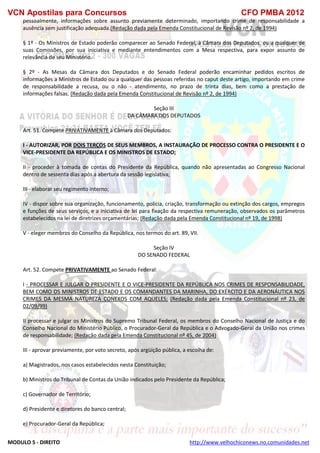 VCN Apostilas para Concursos CFO PMBA 2012
MODULO 5 - DIREITO http://www.velhochiconews.no.comunidades.net
pessoalmente, informações sobre assunto previamente determinado, importando crime de responsabilidade a
ausência sem justificação adequada.(Redação dada pela Emenda Constitucional de Revisão nº 2, de 1994)
§ 1º - Os Ministros de Estado poderão comparecer ao Senado Federal, à Câmara dos Deputados, ou a qualquer de
suas Comissões, por sua iniciativa e mediante entendimentos com a Mesa respectiva, para expor assunto de
relevância de seu Ministério.
§ 2º - As Mesas da Câmara dos Deputados e do Senado Federal poderão encaminhar pedidos escritos de
informações a Ministros de Estado ou a qualquer das pessoas referidas no caput deste artigo, importando em crime
de responsabilidade a recusa, ou o não - atendimento, no prazo de trinta dias, bem como a prestação de
informações falsas. (Redação dada pela Emenda Constitucional de Revisão nº 2, de 1994)
Seção III
DA CÂMARA DOS DEPUTADOS
Art. 51. Compete PRIVATIVAMENTE à Câmara dos Deputados:
I - AUTORIZAR, POR DOIS TERÇOS DE SEUS MEMBROS, A INSTAURAÇÃO DE PROCESSO CONTRA O PRESIDENTE E O
VICE-PRESIDENTE DA REPÚBLICA E OS MINISTROS DE ESTADO;
II - proceder à tomada de contas do Presidente da República, quando não apresentadas ao Congresso Nacional
dentro de sessenta dias após a abertura da sessão legislativa;
III - elaborar seu regimento interno;
IV - dispor sobre sua organização, funcionamento, polícia, criação, transformação ou extinção dos cargos, empregos
e funções de seus serviços, e a iniciativa de lei para fixação da respectiva remuneração, observados os parâmetros
estabelecidos na lei de diretrizes orçamentárias; (Redação dada pela Emenda Constitucional nº 19, de 1998)
V - eleger membros do Conselho da República, nos termos do art. 89, VII.
Seção IV
DO SENADO FEDERAL
Art. 52. Compete PRIVATIVAMENTE ao Senado Federal:
I - PROCESSAR E JULGAR O PRESIDENTE E O VICE-PRESIDENTE DA REPÚBLICA NOS CRIMES DE RESPONSABILIDADE,
BEM COMO OS MINISTROS DE ESTADO E OS COMANDANTES DA MARINHA, DO EXÉRCITO E DA AERONÁUTICA NOS
CRIMES DA MESMA NATUREZA CONEXOS COM AQUELES; (Redação dada pela Emenda Constitucional nº 23, de
02/09/99)
II processar e julgar os Ministros do Supremo Tribunal Federal, os membros do Conselho Nacional de Justiça e do
Conselho Nacional do Ministério Público, o Procurador-Geral da República e o Advogado-Geral da União nos crimes
de responsabilidade; (Redação dada pela Emenda Constitucional nº 45, de 2004)
III - aprovar previamente, por voto secreto, após argüição pública, a escolha de:
a) Magistrados, nos casos estabelecidos nesta Constituição;
b) Ministros do Tribunal de Contas da União indicados pelo Presidente da República;
c) Governador de Território;
d) Presidente e diretores do banco central;
e) Procurador-Geral da República;
 