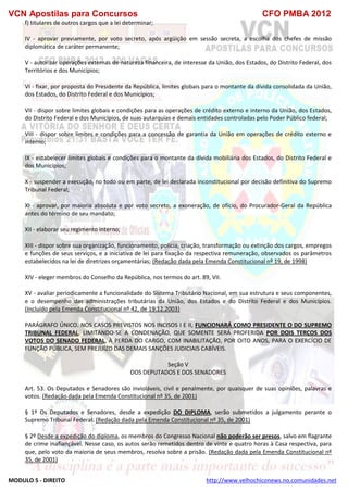 VCN Apostilas para Concursos CFO PMBA 2012
MODULO 5 - DIREITO http://www.velhochiconews.no.comunidades.net
f) titulares de outros cargos que a lei determinar;
IV - aprovar previamente, por voto secreto, após argüição em sessão secreta, a escolha dos chefes de missão
diplomática de caráter permanente;
V - autorizar operações externas de natureza financeira, de interesse da União, dos Estados, do Distrito Federal, dos
Territórios e dos Municípios;
VI - fixar, por proposta do Presidente da República, limites globais para o montante da dívida consolidada da União,
dos Estados, do Distrito Federal e dos Municípios;
VII - dispor sobre limites globais e condições para as operações de crédito externo e interno da União, dos Estados,
do Distrito Federal e dos Municípios, de suas autarquias e demais entidades controladas pelo Poder Público federal;
VIII - dispor sobre limites e condições para a concessão de garantia da União em operações de crédito externo e
interno;
IX - estabelecer limites globais e condições para o montante da dívida mobiliária dos Estados, do Distrito Federal e
dos Municípios;
X - suspender a execução, no todo ou em parte, de lei declarada inconstitucional por decisão definitiva do Supremo
Tribunal Federal;
XI - aprovar, por maioria absoluta e por voto secreto, a exoneração, de ofício, do Procurador-Geral da República
antes do término de seu mandato;
XII - elaborar seu regimento interno;
XIII - dispor sobre sua organização, funcionamento, polícia, criação, transformação ou extinção dos cargos, empregos
e funções de seus serviços, e a iniciativa de lei para fixação da respectiva remuneração, observados os parâmetros
estabelecidos na lei de diretrizes orçamentárias; (Redação dada pela Emenda Constitucional nº 19, de 1998)
XIV - eleger membros do Conselho da República, nos termos do art. 89, VII.
XV - avaliar periodicamente a funcionalidade do Sistema Tributário Nacional, em sua estrutura e seus componentes,
e o desempenho das administrações tributárias da União, dos Estados e do Distrito Federal e dos Municípios.
(Incluído pela Emenda Constitucional nº 42, de 19.12.2003)
PARÁGRAFO ÚNICO. NOS CASOS PREVISTOS NOS INCISOS I E II, FUNCIONARÁ COMO PRESIDENTE O DO SUPREMO
TRIBUNAL FEDERAL, LIMITANDO-SE A CONDENAÇÃO, QUE SOMENTE SERÁ PROFERIDA POR DOIS TERÇOS DOS
VOTOS DO SENADO FEDERAL, À PERDA DO CARGO, COM INABILITAÇÃO, POR OITO ANOS, PARA O EXERCÍCIO DE
FUNÇÃO PÚBLICA, SEM PREJUÍZO DAS DEMAIS SANÇÕES JUDICIAIS CABÍVEIS.
Seção V
DOS DEPUTADOS E DOS SENADORES
Art. 53. Os Deputados e Senadores são invioláveis, civil e penalmente, por quaisquer de suas opiniões, palavras e
votos. (Redação dada pela Emenda Constitucional nº 35, de 2001)
§ 1º Os Deputados e Senadores, desde a expedição DO DIPLOMA, serão submetidos a julgamento perante o
Supremo Tribunal Federal. (Redação dada pela Emenda Constitucional nº 35, de 2001)
§ 2º Desde a expedição do diploma, os membros do Congresso Nacional não poderão ser presos, salvo em flagrante
de crime inafiançável. Nesse caso, os autos serão remetidos dentro de vinte e quatro horas à Casa respectiva, para
que, pelo voto da maioria de seus membros, resolva sobre a prisão. (Redação dada pela Emenda Constitucional nº
35, de 2001)
 