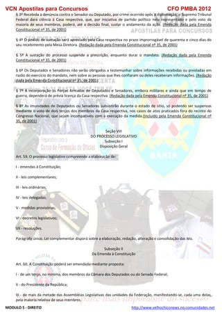 VCN Apostilas para Concursos CFO PMBA 2012
MODULO 5 - DIREITO http://www.velhochiconews.no.comunidades.net
§ 3º Recebida a denúncia contra o Senador ou Deputado, por crime ocorrido após a diplomação, o Supremo Tribunal
Federal dará ciência à Casa respectiva, que, por iniciativa de partido político nela representado e pelo voto da
maioria de seus membros, poderá, até a decisão final, sustar o andamento da ação. (Redação dada pela Emenda
Constitucional nº 35, de 2001)
§ 4º O pedido de sustação será apreciado pela Casa respectiva no prazo improrrogável de quarenta e cinco dias do
seu recebimento pela Mesa Diretora. (Redação dada pela Emenda Constitucional nº 35, de 2001)
§ 5º A sustação do processo suspende a prescrição, enquanto durar o mandato. (Redação dada pela Emenda
Constitucional nº 35, de 2001)
§ 6º Os Deputados e Senadores não serão obrigados a testemunhar sobre informações recebidas ou prestadas em
razão do exercício do mandato, nem sobre as pessoas que lhes confiaram ou deles receberam informações. (Redação
dada pela Emenda Constitucional nº 35, de 2001)
§ 7º A incorporação às Forças Armadas de Deputados e Senadores, embora militares e ainda que em tempo de
guerra, dependerá de prévia licença da Casa respectiva. (Redação dada pela Emenda Constitucional nº 35, de 2001)
§ 8º As imunidades de Deputados ou Senadores subsistirão durante o estado de sítio, só podendo ser suspensas
mediante o voto de dois terços dos membros da Casa respectiva, nos casos de atos praticados fora do recinto do
Congresso Nacional, que sejam incompatíveis com a execução da medida.(Incluído pela Emenda Constitucional nº
35, de 2001)
Seção VIII
DO PROCESSO LEGISLATIVO
Subseção I
Disposição Geral
Art. 59. O processo legislativo compreende a elaboração de:
I - emendas à Constituição;
II - leis complementares;
III - leis ordinárias;
IV - leis delegadas;
V - medidas provisórias;
VI - decretos legislativos;
VII - resoluções.
Parágrafo único. Lei complementar disporá sobre a elaboração, redação, alteração e consolidação das leis.
Subseção II
Da Emenda à Constituição
Art. 60. A Constituição poderá ser emendada mediante proposta:
I - de um terço, no mínimo, dos membros da Câmara dos Deputados ou do Senado Federal;
II - do Presidente da República;
III - de mais da metade das Assembléias Legislativas das unidades da Federação, manifestando-se, cada uma delas,
pela maioria relativa de seus membros.
 