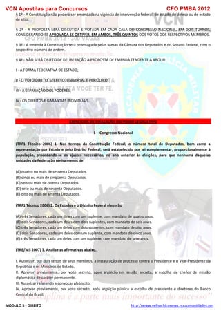 VCN Apostilas para Concursos CFO PMBA 2012
MODULO 5 - DIREITO http://www.velhochiconews.no.comunidades.net
§ 1º - A Constituição não poderá ser emendada na vigência de intervenção federal, de estado de defesa ou de estado
de sítio.
§ 2º - A PROPOSTA SERÁ DISCUTIDA E VOTADA EM CADA CASA DO CONGRESSO NACIONAL, EM DOIS TURNOS,
CONSIDERANDO-SE APROVADA SE OBTIVER, EM AMBOS, TRÊS QUINTOS DOS VOTOS DOS RESPECTIVOS MEMBROS.
§ 3º - A emenda à Constituição será promulgada pelas Mesas da Câmara dos Deputados e do Senado Federal, com o
respectivo número de ordem.
§ 4º - NÃO SERÁ OBJETO DE DELIBERAÇÃO A PROPOSTA DE EMENDA TENDENTE A ABOLIR:
I - A FORMA FEDERATIVA DE ESTADO;
II - O VOTO DIRETO, SECRETO, UNIVERSAL E PERIÓDICO;
III - A SEPARAÇÃO DOS PODERES;
IV - OS DIREITOS E GARANTIAS INDIVIDUAIS.
EXERCICIOS DE FIXAÇAÇÃO DO PODER LEGISLATIVO
1 – Congresso Nacional
(TRF1 Técnico 2006) 1. Nos termos da Constituição Federal, o número total de Deputados, bem como a
representação por Estado e pelo Distrito Federal, será estabelecido por lei complementar, proporcionalmente à
população, procedendo-se os ajustes necessários, no ano anterior às eleições, para que nenhuma daquelas
unidades da Federação tenha menos de
(A) quatro ou mais de sessenta Deputados.
(B) cinco ou mais de cinqüenta Deputados.
(C) seis ou mais de oitenta Deputados.
(D) sete ou mais de noventa Deputados.
(E) oito ou mais de setenta Deputados.
(TRF1 Técnico 2006) 2. Os Estados e o Distrito Federal elegerão
(A) três Senadores, cada um deles com um suplente, com mandato de quatro anos.
(B) dois Senadores, cada um deles com dois suplentes, com mandato de seis anos.
(C) três Senadores, cada um deles com dois suplentes, com mandato de oito anos.
(D) dois Senadores, cada um deles com um suplente, com mandato de cinco anos.
(E) três Senadores, cada um deles com um suplente, com mandato de sete anos.
(TRE/MS 2007) 3. Analise as afirmativas abaixo.
I. Autorizar, por dois terços de seus membros, a instauração de processo contra o Presidente e o Vice-Presidente da
República e os Ministros de Estado.
II. Aprovar previamente, por voto secreto, após argüição em sessão secreta, a escolha de chefes de missão
diplomática de caráter permanente.
III. Autorizar referendo e convocar plebiscito.
IV. Aprovar previamente, por voto secreto, após argüição pública a escolha de presidente e diretores do Banco
Central do Brasil.
 