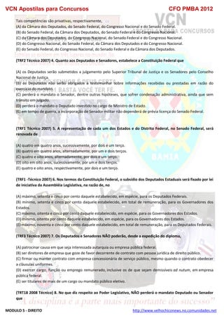 VCN Apostilas para Concursos CFO PMBA 2012
MODULO 5 - DIREITO http://www.velhochiconews.no.comunidades.net
Tais competências são privativas, respectivamente,
(A) da Câmara dos Deputados, do Senado Federal, do Congresso Nacional e do Senado Federal.
(B) do Senado Federal, da Câmara dos Deputados, do Senado Federal e do Congresso Nacional.
(C) da Câmara dos Deputados, do Congresso Nacional, do Senado Federal e do Congresso Nacional.
(D) do Congresso Nacional, do Senado Federal, da Câmara dos Deputados e do Congresso Nacional.
(E) do Senado Federal, do Congresso Nacional, do Senado Federal e da Câmara dos Deputados.
(TRF2 Técnico 2007) 4. Quanto aos Deputados e Senadores, estabelece a Constituição Federal que
(A) os Deputados serão submetidos a julgamento pelo Superior Tribunal de Justiça e os Senadores pelo Conselho
Nacional de Justiça.
(B) os Deputados não serão obrigados a testemunhar sobre informações recebidas ou prestadas em razão do
exercício do mandato.
(C) perderá o mandato o Senador, dentre outras hipóteses, que sofrer condenação administrativa, ainda que sem
trânsito em julgado.
(D) perderá o mandato o Deputado investido no cargo de Ministro de Estado.
(E) em tempo de guerra, a incorporação de Senador militar não dependerá de prévia licença do Senado Federal.
(TRF1 Técnico 2007) 5. A representação de cada um dos Estados e do Distrito Federal, no Senado Federal, será
renovada de
(A) quatro em quatro anos, sucessivamente, por dois e um terço.
(B) quatro em quatro anos, alternadamente, por um e dois terços.
(C) quatro e oito anos, alternadamente, por dois e um terço.
(D) oito em oito anos, sucessivamente, por um e dois terços.
(E) quatro e oito anos, respectivamente, por dois e um terço.
(TRF1 -Técnico 2007) 6. Nos termos da Constituição Federal, o subsídio dos Deputados Estaduais será fixado por lei
de iniciativa da Assembléia Legislativa, na razão de, no
(A) máximo, setenta e cinco por cento daquele estabelecido, em espécie, para os Deputados Federais.
(B) mínimo, setenta e cinco por cento daquele estabelecido, em total de remuneração, para os Governadores dos
Estados.
(C) máximo, oitenta e cinco por cento daquele estabelecido, em espécie, para os Governadores dos Estados.
(D) mínimo, oitenta por cento daquele estabelecido, em espécie, para os Governadores dos Estados.
(E) máximo, noventa e cinco por cento daquele estabelecido, em total de remuneração, para os Deputados Federais.
(TRF3 Técnico 2007) 7. Os Deputados e Senadores NÃO poderão, desde a expedição do diploma,
(A) patrocinar causa em que seja interessada autarquia ou empresa pública federal.
(B) ser diretores de empresa que goze de favor decorrente de contrato com pessoa jurídica de direito público.
(C) firmar ou manter contrato com empresa concessionária de serviço público, mesmo quando o contrato obedecer
a cláusulas uniformes.
(D) exercer cargo, função ou emprego remunerado, inclusive os de que sejam demissíveis ad nutum, em empresa
pública federal.
(E) ser titulares de mais de um cargo ou mandato público eletivo.
(TRT18 2008 Técnico) 8. No que diz respeito ao Poder Legislativo, NÃO perderá o mandato Deputado ou Senador
que
 