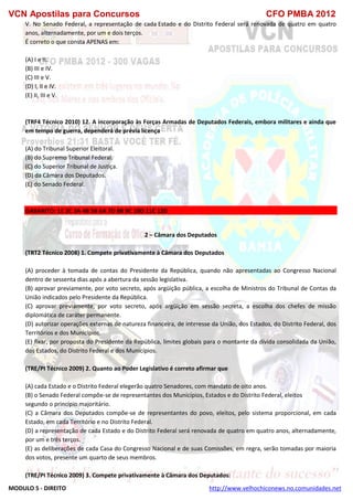 VCN Apostilas para Concursos CFO PMBA 2012
MODULO 5 - DIREITO http://www.velhochiconews.no.comunidades.net
V. No Senado Federal, a representação de cada Estado e do Distrito Federal será renovada de quatro em quatro
anos, alternadamente, por um e dois terços.
É correto o que consta APENAS em:
(A) I e II.
(B) III e IV.
(C) III e V.
(D) I, II e IV.
(E) II, III e V.
(TRF4 Técnico 2010) 12. A incorporação às Forças Armadas de Deputados Federais, embora militares e ainda que
em tempo de guerra, dependerá de prévia licença
(A) do Tribunal Superior Eleitoral.
(B) do Supremo Tribunal Federal.
(C) do Superior Tribunal de Justiça.
(D) da Câmara dos Deputados.
(E) do Senado Federal.
GABARITO: 1E 2C 3A 4B 5B 6A 7D 8B 9C 10D 11C 12D
2 – Câmara dos Deputados
(TRT2 Técnico 2008) 1. Compete privativamente à Câmara dos Deputados
(A) proceder à tomada de contas do Presidente da República, quando não apresentadas ao Congresso Nacional
dentro de sessenta dias após a abertura da sessão legislativa.
(B) aprovar previamente, por voto secreto, após argüição pública, a escolha de Ministros do Tribunal de Contas da
União indicados pelo Presidente da República.
(C) aprovar previamente, por voto secreto, após argüição em sessão secreta, a escolha dos chefes de missão
diplomática de caráter permanente.
(D) autorizar operações externas de natureza financeira, de interesse da União, dos Estados, do Distrito Federal, dos
Territórios e dos Municípios.
(E) fixar, por proposta do Presidente da República, limites globais para o montante da dívida consolidada da União,
dos Estados, do Distrito Federal e dos Municípios.
(TRE/PI Técnico 2009) 2. Quanto ao Poder Legislativo é correto afirmar que
(A) cada Estado e o Distrito Federal elegerão quatro Senadores, com mandato de oito anos.
(B) o Senado Federal compõe-se de representantes dos Municípios, Estados e do Distrito Federal, eleitos
segundo o princípio majoritário.
(C) a Câmara dos Deputados compõe-se de representantes do povo, eleitos, pelo sistema proporcional, em cada
Estado, em cada Território e no Distrito Federal.
(D) a representação de cada Estado e do Distrito Federal será renovada de quatro em quatro anos, alternadamente,
por um e três terços.
(E) as deliberações de cada Casa do Congresso Nacional e de suas Comissões, em regra, serão tomadas por maioria
dos votos, presente um quarto de seus membros.
(TRE/PI Técnico 2009) 3. Compete privativamente à Câmara dos Deputados:
 