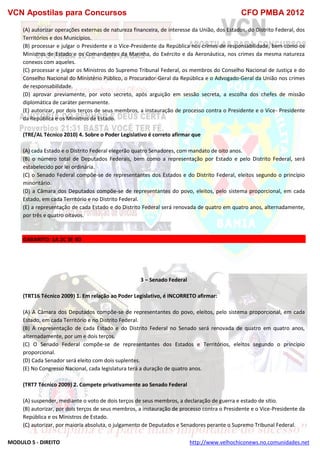 VCN Apostilas para Concursos CFO PMBA 2012
MODULO 5 - DIREITO http://www.velhochiconews.no.comunidades.net
(A) autorizar operações externas de natureza financeira, de interesse da União, dos Estados, do Distrito Federal, dos
Territórios e dos Municípios.
(B) processar e julgar o Presidente e o Vice-Presidente da República nos crimes de responsabilidade, bem como os
Ministros de Estado e os Comandantes da Marinha, do Exército e da Aeronáutica, nos crimes da mesma natureza
conexos com aqueles.
(C) processar e julgar os Ministros do Supremo Tribunal Federal, os membros do Conselho Nacional de Justiça e do
Conselho Nacional do Ministério Público, o Procurador-Geral da República e o Advogado-Geral da União nos crimes
de responsabilidade.
(D) aprovar previamente, por voto secreto, após arguição em sessão secreta, a escolha dos chefes de missão
diplomática de caráter permanente.
(E) autorizar, por dois terços de seus membros, a instauração de processo contra o Presidente e o Vice- Presidente
da República e os Ministros de Estado.
(TRE/AL Técnico 2010) 4. Sobre o Poder Legislativo é correto afirmar que
(A) cada Estado e o Distrito Federal elegerão quatro Senadores, com mandato de oito anos.
(B) o número total de Deputados Federais, bem como a representação por Estado e pelo Distrito Federal, será
estabelecido por lei ordinária.
(C) o Senado Federal compõe-se de representantes dos Estados e do Distrito Federal, eleitos segundo o princípio
minoritário.
(D) a Câmara dos Deputados compõe-se de representantes do povo, eleitos, pelo sistema proporcional, em cada
Estado, em cada Território e no Distrito Federal.
(E) a representação de cada Estado e do Distrito Federal será renovada de quatro em quatro anos, alternadamente,
por três e quatro oitavos.
GABARITO: 1A 2C 3E 4D
3 – Senado Federal
(TRT16 Técnico 2009) 1. Em relação ao Poder Legislativo, é INCORRETO afirmar:
(A) A Câmara dos Deputados compõe-se de representantes do povo, eleitos, pelo sistema proporcional, em cada
Estado, em cada Território e no Distrito Federal.
(B) A representação de cada Estado e do Distrito Federal no Senado será renovada de quatro em quatro anos,
alternadamente, por um e dois terços.
(C) O Senado Federal compõe-se de representantes dos Estados e Territórios, eleitos segundo o princípio
proporcional.
(D) Cada Senador será eleito com dois suplentes.
(E) No Congresso Nacional, cada legislatura terá a duração de quatro anos.
(TRT7 Técnico 2009) 2. Compete privativamente ao Senado Federal
(A) suspender, mediante o voto de dois terços de seus membros, a declaração de guerra e estado de sítio.
(B) autorizar, por dois terços de seus membros, a instauração de processo contra o Presidente e o Vice-Presidente da
República e os Ministros de Estado.
(C) autorizar, por maioria absoluta, o julgamento de Deputados e Senadores perante o Supremo Tribunal Federal.
 