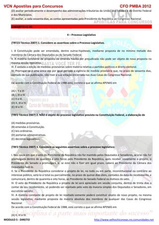 VCN Apostilas para Concursos CFO PMBA 2012
MODULO 5 - DIREITO http://www.velhochiconews.no.comunidades.net
(D) avaliar periodicamente o desempenho das administrações tributárias da União, dos Estados e do Distrito Federal
e dos Municípios.
(E) avaliar, a cada sessenta dias, as contas apresentadas pelo Presidente da República ao Congresso Nacional.
GABARITO:1C 2D
4 – Processo Legislativo
(TRT23 Técnico 2007) 1. Considere as assertivas sobre o Processo Legislativo.
I. A Constituição pode ser emendada, dentre outras hipóteses, mediante proposta de no mínimo metade dos
membros da Câmara dos Deputados ou do Senado Federal.
II. A matéria constante de proposta de emenda havida por prejudicada não pode ser objeto de nova proposta na
mesma sessão legislativa.
III. É vedada a edição de medidas provisórias sobre matéria relativa a partidos políticos e direito eleitoral.
IV. Prorrogar-se-á uma única vez por igual período a vigência de medida provisória que, no prazo de sessenta dias,
contado de sua publicação, não tiver a sua votação encerrada nas duas Casas do Congresso Nacional.
De acordo com a Constituição Federal de 1988 está, correto o que se afirma APENAS em
(A) I, II e III.
(B) I, III e IV.
(C) II e III.
(D) II, III e IV.
(E) III e IV.
(TRF2 Técnico 2007) 2. NÃO é objeto do processo legislativo previsto na Constituição Federal, a elaboração de
(A) medidas provisórias.
(B) emendas à Constituição.
(C) leis ordinárias.
(D) portarias administrativas.
(E) decretos legislativos.
(TRF3 Técnico 2007) 3. Considere as seguintes assertivas sobre o processo legislativo:
I. Nos casos em que o veto do Presidente da República não for mantido pelos Deputados e Senadores, se a lei não for
promulgada dentro de quarenta e oito horas pelo Presidente da República, após receber novamente o projeto, o
Presidente do Senado a promulgará, e, se este não o fizer em igual prazo, caberá ao Presidente da Câmara dos
Deputados fazê-lo.
II. Se o Presidente da República considerar o projeto de lei, no todo ou em parte, inconstitucional ou contrário ao
interesse público, vetá-lo-á total ou parcialmente, no prazo de quinze dias úteis, contados da data do recebimento, e
comunicará, dentro de quarenta e oito horas, ao Presidente do Senado Federal os motivos do veto.
III. O veto do Presidente da República a projeto de lei será apreciado em sessão conjunta, dentro de trinta dias a
contar de seu recebimento, só podendo ser rejeitado pelo voto da maioria simples dos Deputados e Senadores, em
escrutínio secreto.
IV. A matéria constante de projeto de lei rejeitado somente poderá constituir objeto de novo projeto, na mesma
sessão legislativa, mediante proposta da maioria absoluta dos membros de qualquer das Casas do Congresso
Nacional.
De acordo com a Constituição Federal de 1988, está correto o que se afirma APENAS em
(A) II, III e IV.
 