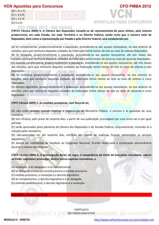 VCN Apostilas para Concursos CFO PMBA 2012
MODULO 5 - DIREITO http://www.velhochiconews.no.comunidades.net
(B) I, III e IV.
(C) I, II e IV.
(D) I, II e III.
(E) II e IV.
(TRT15 Técnico 2009) 4. A Câmara dos Deputados compõe-se de representantes do povo eleitos, pelo sistema
proporcional, em cada Estado, em cada Território e no Distrito Federal, sendo certo que o número total de
Deputados, bem como a representação por Estado e pelo Distrito Federal, será estabelecido por
(A) lei complementar, proporcionalmente à população, procedendo-se aos ajustes necessários, no ano anterior às
eleições, para que nenhuma daquelas unidades da Federação tenha menos de oito ou mais de setenta Deputados.
(B) lei delegada, proporcionalmente à população, procedendo-se aos ajustes necessários, até seis meses das
eleições, para que nenhuma daquelas unidades da Federação tenha menos de cinco ou mais de sessenta Deputados.
(C) emenda constitucional, proporcionalmente à população, procedendo-se aos ajustes necessários, até três meses
das eleições, para que nenhuma daquelas unidades da Federação tenha menos de três ou mais de oitenta e oito
Deputados.
(D) lei ordinária, proporcionalmente à população, procedendo-se aos ajustes necessários, no ano anterior às
eleições, para que nenhuma daquelas unidades da Federação tenha menos de sete ou mais de setenta e cinco
Deputados.
(E) decreto legislativo, proporcionalmente à população, procedendo-se aos ajustes necessários, no ano anterior às
eleições, para que nenhuma daquelas unidades da Federação tenha menos de seis ou mais de sessenta e cinco
Deputados.
(TRT3 Técnico 2009) 5. As medidas provisórias, com força de lei,
(A) não estão vedadas quando relativas à organização do Ministério Público, à carreira e às garantias de seus
membros.
(B) tem eficácia, pelo prazo de noventa dias, a partir de sua publicação, prorrogável por uma única vez e por igual
período.
(C) serão apreciadas pelos plenários da Câmara dos Deputados e do Senado Federal, conjuntamente, iniciando-se a
votação pelos senadores.
(D) não-apreciadas em até sessenta dias, entrarão em regime de urgência, ficando sobrestados os serviços
legislativos.
(E) devem ser submetidas de imediato ao Congresso Nacional, ficando dispensada a convocação extraordinária
durante o recesso parlamentar.
(TRT3 Técnico 2009) 6. A promulgação da lei, de regra, é competência do Chefe do Executivo; entretanto, caberá
ao Poder Legislativo promulgar, dentre outras espécies normativas, a
(A) resolução, a lei delegada e a lei complementar.
(B) lei delegada, a emenda constitucional e a medida provisória.
(C) medida provisória, a resolução e o decreto legislativo.
(D) lei complementar, o decreto legislativo e a lei delegada.
(E) emenda constitucional, o decreto legislativo e a resolução.
GABARITO: 1D 2D 3E 4E 5E 6E
CAPÍTULO II
DO PODER EXECUTIVO
 