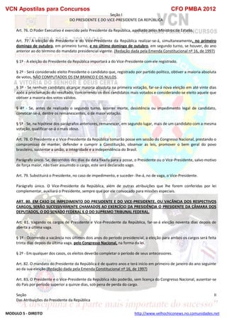 VCN Apostilas para Concursos CFO PMBA 2012
MODULO 5 - DIREITO http://www.velhochiconews.no.comunidades.net
Seção I
DO PRESIDENTE E DO VICE-PRESIDENTE DA REPÚBLICA
Art. 76. O Poder Executivo é exercido pelo Presidente da República, auxiliado pelos Ministros de Estado.
Art. 77. A eleição do Presidente e do Vice-Presidente da República realizar-se-á, simultaneamente, no primeiro
domingo de outubro, em primeiro turno, e no último domingo de outubro, em segundo turno, se houver, do ano
anterior ao do término do mandato presidencial vigente. (Redação dada pela Emenda Constitucional nº 16, de 1997)
§ 1º - A eleição do Presidente da República importará a do Vice-Presidente com ele registrado.
§ 2º - Será considerado eleito Presidente o candidato que, registrado por partido político, obtiver a maioria absoluta
de votos, NÃO COMPUTADOS OS EM BRANCO E OS NULOS.
§ 3º - Se nenhum candidato alcançar maioria absoluta na primeira votação, far-se-á nova eleição em até vinte dias
após a proclamação do resultado, concorrendo os dois candidatos mais votados e considerando-se eleito aquele que
obtiver a maioria dos votos válidos.
§ 4º - Se, antes de realizado o segundo turno, ocorrer morte, desistência ou impedimento legal de candidato,
convocar-se-á, dentre os remanescentes, o de maior votação.
§ 5º - Se, na hipótese dos parágrafos anteriores, remanescer, em segundo lugar, mais de um candidato com a mesma
votação, qualificar-se-á o mais idoso.
Art. 78. O Presidente e o Vice-Presidente da República tomarão posse em sessão do Congresso Nacional, prestando o
compromisso de manter, defender e cumprir a Constituição, observar as leis, promover o bem geral do povo
brasileiro, sustentar a união, a integridade e a independência do Brasil.
Parágrafo único. Se, decorridos dez dias da data fixada para a posse, o Presidente ou o Vice-Presidente, salvo motivo
de força maior, não tiver assumido o cargo, este será declarado vago.
Art. 79. Substituirá o Presidente, no caso de impedimento, e suceder- lhe-á, no de vaga, o Vice-Presidente.
Parágrafo único. O Vice-Presidente da República, além de outras atribuições que lhe forem conferidas por lei
complementar, auxiliará o Presidente, sempre que por ele convocado para missões especiais.
ART. 80. EM CASO DE IMPEDIMENTO DO PRESIDENTE E DO VICE-PRESIDENTE, OU VACÂNCIA DOS RESPECTIVOS
CARGOS, SERÃO SUCESSIVAMENTE CHAMADOS AO EXERCÍCIO DA PRESIDÊNCIA O PRESIDENTE DA CÂMARA DOS
DEPUTADOS, O DO SENADO FEDERAL E O DO SUPREMO TRIBUNAL FEDERAL.
Art. 81. Vagando os cargos de Presidente e Vice-Presidente da República, far-se-á eleição noventa dias depois de
aberta a última vaga.
§ 1º - Ocorrendo a vacância nos últimos dois anos do período presidencial, a eleição para ambos os cargos será feita
trinta dias depois da última vaga, pelo Congresso Nacional, na forma da lei.
§ 2º - Em qualquer dos casos, os eleitos deverão completar o período de seus antecessores.
Art. 82. O mandato do Presidente da República é de quatro anos e terá início em primeiro de janeiro do ano seguinte
ao da sua eleição.(Redação dada pela Emenda Constitucional nº 16, de 1997)
Art. 83. O Presidente e o Vice-Presidente da República não poderão, sem licença do Congresso Nacional, ausentar-se
do País por período superior a quinze dias, sob pena de perda do cargo.
Seção II
Das Atribuições do Presidente da República
 