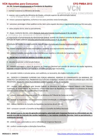 VCN Apostilas para Concursos CFO PMBA 2012
MODULO 5 - DIREITO http://www.velhochiconews.no.comunidades.net
Art. 84. Compete privativamente ao Presidente da República:
I - nomear e exonerar os Ministros de Estado;
II - exercer, com o auxílio dos Ministros de Estado, a direção superior da administração federal;
III - iniciar o processo legislativo, na forma e nos casos previstos nesta Constituição;
IV - sancionar, promulgar e fazer publicar as leis, bem como expedir decretos e regulamentos para sua fiel execução;
V - vetar projetos de lei, total ou parcialmente;
VI - dispor, mediante decreto, sobre:(Redação dada pela Emenda Constitucional nº 32, de 2001)
a) organização e funcionamento da administração federal, quando não implicar aumento de despesa nem criação ou
extinção de órgãos públicos; (Incluída pela Emenda Constitucional nº 32, de 2001)
b) extinção de funções ou cargos públicos, quando vagos;(Incluída pela Emenda Constitucional nº 32, de 2001)
VII - manter relações com Estados estrangeiros e acreditar seus representantes diplomáticos;
VIII - celebrar tratados, convenções e atos internacionais, sujeitos a referendo do Congresso Nacional;
IX - DECRETAR O ESTADO DE DEFESA E O ESTADO DE SÍTIO;
X - decretar e executar a intervenção federal;
XI - remeter mensagem e plano de governo ao Congresso Nacional por ocasião da abertura da sessão legislativa,
expondo a situação do País e solicitando as providências que julgar necessárias;
XII - conceder indulto e comutar penas, com audiência, se necessário, dos órgãos instituídos em lei;
XIII - EXERCER O COMANDO SUPREMO DAS FORÇAS ARMADAS, NOMEAR OS COMANDANTES DA MARINHA, DO
EXÉRCITO E DA AERONÁUTICA, PROMOVER SEUS OFICIAIS-GENERAIS E NOMEÁ-LOS PARA OS CARGOS QUE LHES SÃO
PRIVATIVOS; (REDAÇÃO DADA PELA EMENDA CONSTITUCIONAL Nº 23, DE 02/09/99)
XIV - nomear, após aprovação pelo Senado Federal, os Ministros do Supremo Tribunal Federal e dos Tribunais
Superiores, os Governadores de Territórios, o Procurador-Geral da República, o presidente e os diretores do banco
central e outros servidores, quando determinado em lei;
XV - nomear, observado o disposto no art. 73, os Ministros do Tribunal de Contas da União;
XVI - nomear os magistrados, nos casos previstos nesta Constituição, e o Advogado-Geral da União;
XVII - nomear membros do Conselho da República, nos termos do art. 89, VII;
XVIII - convocar e presidir o Conselho da República e o Conselho de Defesa Nacional;
XIX - declarar guerra, no caso de agressão estrangeira, autorizado pelo Congresso Nacional ou referendado por ele,
quando ocorrida no intervalo das sessões legislativas, e, nas mesmas condições, decretar, total ou parcialmente, a
mobilização nacional;
XX - celebrar a paz, autorizado ou com o referendo do Congresso Nacional;
XXI - conferir condecorações e distinções honoríficas;
 