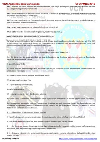 VCN Apostilas para Concursos CFO PMBA 2012
MODULO 5 - DIREITO http://www.velhochiconews.no.comunidades.net
XXII - permitir, nos casos previstos em lei complementar, que forças estrangeiras transitem pelo território nacional
ou nele permaneçam temporariamente;
XXIII - enviar ao Congresso Nacional o plano plurianual, o projeto de lei de diretrizes orçamentárias e as propostas de
orçamento previstos nesta Constituição;
XXIV - prestar, anualmente, ao Congresso Nacional, dentro de sessenta dias após a abertura da sessão legislativa, as
contas referentes ao exercício anterior;
XXV - prover e extinguir os cargos públicos federais, na forma da lei;
XXVI - editar medidas provisórias com força de lei, nos termos do art. 62;
XXVII - exercer outras atribuições previstas nesta Constituição.
Parágrafo único. O Presidente da República poderá delegar as atribuições mencionadas nos incisos VI, XII e XXV,
primeira parte, aos Ministros de Estado, ao Procurador-Geral da República ou ao Advogado-Geral da União, que
observarão os limites traçados nas respectivas delegações.
Seção III
Da Responsabilidade do Presidente da República
Art. 85. São crimes de responsabilidade os atos do Presidente da República que atentem contra a Constituição
Federal e, especialmente, contra:
I - a existência da União;
II - o livre exercício do Poder Legislativo, do Poder Judiciário, do Ministério Público e dos Poderes constitucionais das
unidades da Federação;
III - o exercício dos direitos políticos, individuais e sociais;
IV - a segurança interna do País;
V - a probidade na administração;
VI - a lei orçamentária;
VII - o cumprimento das leis e das decisões judiciais.
Parágrafo único. Esses crimes serão definidos em lei especial, que estabelecerá as normas de processo e julgamento.
Art. 86. Admitida a acusação contra o Presidente da República, por dois terços da Câmara dos Deputados, será ele
submetido a julgamento perante o Supremo Tribunal Federal, nas infrações penais comuns, ou perante o Senado
Federal, nos crimes de responsabilidade.
§ 1º - O Presidente ficará suspenso de suas funções:
I - nas infrações penais comuns, se recebida a denúncia ou queixa-crime pelo Supremo Tribunal Federal;
II - nos crimes de responsabilidade, após a instauração do processo pelo Senado Federal.
§ 2º - Se, decorrido o prazo de cento e oitenta dias, o julgamento não estiver concluído, cessará o afastamento do
Presidente, sem prejuízo do regular prosseguimento do processo.
§ 3º - Enquanto não sobrevier sentença condenatória, nas infrações comuns, o Presidente da República não estará
sujeito a prisão.
 